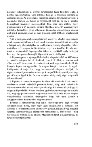 páciense tudatalattiját új, pozitív tartalmakkal tudja feltölteni. Néha a
pozitív szuggesztiókkal való intenzív kezelés a terapeuta számára is
erőforrást jelent. Az a szeretet és harmónia, amely a terapeután keresztül a
páciensbe áramlik át, benne is rezonanciát vált ki, és így a kezelés
befejeztével ugyanúgy megerősödhet. Újra meg újra átélem, hogy
munkatársaim a jó napokon, amikor általában kielégítő eredményekre
jutottak a betegekkel, olyan lelkesen és könnyeden mennek haza, mintha
csak most kezdődne a nap, és nem állna mögöttük többórás megfeszített
munka.
   A jó hipnotizőrnek teljesen uralnia kell a nyelvet. Minden rossz szónak
nemkívánatos mellékhatása lehet; minden rosszul kimondott szó kiragadja
a beteget mély ellazultságából az intellektuális éberség állapotába. Nehéz
esetekben ezért magam is hipnózisban végzem a kezelést. Ez lehetővé
teszi a koncentráció legmagasabb fokát, a rendkívül mély beleérző
készséget és a páciensben zajló folyamatok intuitív felfogását.
   A hipnoterapeuta a legnagyobb hatásokat a hipnózis első, de különösen
a második szintjén éri el. Senkinek nem kell félnie a szomnambul
állapotba való átmenettől. Az embereknek csak egy jelentéktelenül kis
hányada képes erre egyáltalán. Én magam közéjük tartozom. Az egyik
kolléganőm el tudja érni, hogy szomnambul állapotba kerüljek, és
olyankor semmilyen módon nem vagyok megszólítható, semmilyen szug-
gesztiót nem fogadok be, és nem reagálok addig, amíg végül magamtól
fel nem ébredek.
   A hipnózis a tapasztalt terapeuta kezében, aki a tudatalatti reakcióinak
módozatait esetek százaiból pontosan ismeri, még azok számára is
teljesen ártalmatlan marad, akik saját adottságaik ismerete nélkül hagyják
magukat hipnotizálni. Velem többéves gyakorlatom során egyszer fordult
elő, hogy egy páciensemmel megszakadt az összeköttetés. Olyan mélyen
visszahúzódott tudattalan mélységeibe, hogy már nem követte a
szuggesztióimat. Szomnambul állapotba került.
    Ilyenkor a hipnotizőrnek már nincs lehetősége arra, hogy további
szuggesztiókkal elérje, vagy hogy végül megszakítsa a hipnózist. Ez
azonban a továbbiakban nem okoz súlyos gondot, mivel a beteg magától
felébred valamikor még a legmélyebb hipnózisból is, amibe eshet - még
ha órákig is eltarthat ez az állapot. Megőriztem tehát a nyugalmamat, és
tovább beszéltem hozzá:

                                                                        139
 
