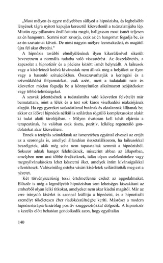 „Most mélyen és egyre mélyebben süllyed a hipnózisba, és legbelsőbb
lényének tágra nyitott kapuján keresztül közvetlenül a tudatalattijába lép.
Miután egy pillanatra önállósította magát, hallgasson most ismét teljesen
az én hangomra. Semmi nem zavarja, csak az én hangomat fogadja be, és
az én szavaimat követi. De most nagyon mélyre leereszkedett, és magától
újra fel akar ébredni."
   A hipnózis további elmélyülésének ilyen kikerülésével sikerült
bevezetnem a normális tudatba való visszatérést. Az összeköttetés, a
kapcsolat a hipnotizőr és a páciens között ismét helyreállt. A laikusok
vagy a kísérletező kedvű kíváncsiak nem állnak meg a helyüket az ilyen
vagy a hasonló szituációkban. Összezavarhatják a keringési és a
szívműködési folyamatokat, csak azért, mert a tudatalatti naiv és
közvetlen módon fogadja be a könnyelműen alkalmazott szójátékokat
vagy többértelműségeket.
   A szavak jelentésének a tudatalattiba való közvetlen felvételét már
bemutattam, mint a lélek és a test sok káros viselkedési reakciójának
alapját. Ha egy gyereket szakadatlanul butának és oktalannak állítanak be,
akkor ez idővel hipnózis nélkül is szilárdan rögzülő komplexusokat alakít
ki tudat alatti tárolójában. - Milyen óvatosan kell tehát eljárnia a
terapeutának, ha valóban csak tiszta, pozitív, lelkileg regeneráló gon-
dolatokat akar közvetíteni.
   Ennek a terápiás szándéknak az ismeretében egyúttal elveszti az erejét
az a szorongás is, amellyel állandóan összetalálkozom, ha laikusokkal
beszélgetek, akik még soha nem tapasztaltak semmit a hipnózisból.
Sokszor adnak hangot félelmüknek, miszerint abban az állapotban,
amelyben nem urai többé érzékeiknek, talán olyan cselekedetekre vagy
megnyilvánulásokra lehet késztetni őket, amelyek intim kívánságaikkal
ellentétesek. Valószínűleg ostoba vásári kísérletek szilárdították meg ezt a
nézetet.
   Két törvényszerűség teszi értelmetlenné ezeket az aggodalmakat.
Először is még a legmélyebb hipnózisban sem lehetséges kiszakítani az
emberből olyan lelki titkokat, amelyeket nem akar kiadni magától. Már az
erre irányuló kísérlet is azonnal leállítja a hipnózist, és a hipnotizált
személyt tökéletesen éber riadókészültségbe keríti. Másrészt a modern
hipnózisterápia kizárólag pozitív szuggesztiókkal dolgozik. A hipnotizőr
a kezelés előtt behatóan gondolkodik azon, hogy egyáltalán

140
 