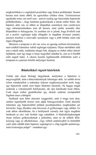 megközelítheti-e a segélykérő pszichikai vagy fizikai problémáját. Semmi
haszna nem lenne abból, ha egoisztikus célokra törne. Természetesen
egyáltalán nincs szó arról sem - amivel esetleg egy botcsinálta hipnotizőr
próbálkozhatna -, hogy hatalmat gyakoroljunk a másik ember felett. Aki
hipnózis alatt van, az ebben az állapotban semmilyen más cselekvésre
vagy információátadásra nem áll készen, mint amibe normális éber
állapotában is beleegyezne. Ez azonban azt is jelenti, hogy kívülről csak
azt a pozitív segítséget tudja elfogadni és magában érvényre juttatni,
amelyet érzelmei a szenvedés nyomására vagy a jobb belátás miatt már
régen elfogadtak.
   Másrészt a terapeuta is alá van vetve az igazság szellemi törvényének,
mert enélkül lehetetlen valódi segítséget nyújtania. Olyan mértékben talál
utat a másik mély, tudattalan rétegei felé, ahogyan az ember etikai mércéi
fejlődnek, mert így maga is lénye magvából indulhat ki, ami az ő felsőbb
erőit engedi hatni. A sikeres kezelés legfontosabb előfeltétele ezért a
terapeuta és a páciens közötti mélységes bizalom.



               Bűnözőkkel végzett kísérletek
Voltak már olyan bírósági tárgyalások, amelyeken a hipnózist is
megvizsgálták, mint a bűncselekmények lehetséges okát. Az utóbbi ötven
évben mindamellett a tudomány teljesen megbizonyosodott arról, hogy
egy hipnotizőr senkit nem képes bűntettre késztetni. Ne hagyja magát
senkinek a véleményétől befolyásolni, aki újra kételkedni kezd ebben.
Csak olyan ember gondolkozhat így, akinek szakmai szempontból
fogalma sincs a dologról.
   Senkinek nem lehet olyasmit szuggerálni, amit ő maga nem akar,
amihez legmélyebb érzései nem adják beleegyezésüket. Ezért abszolút
lehetetlen egy hipnotizálttól például poszthipnotikus megbízásban azt
követelni, hogy ébredése után kövessen el gyilkosságot vagy rablást. Ez
csak akkor sikerülhetne, ha a befolyásolt személy már úgyis magában
hordozná az erre való ösztönt vagy szándékot. A bűnözőtulajdonságok
olyan mélyen gyökerezhetnek a jellemben, mint az ok nélküli félté-
kenység vagy az alkoholizmus. „Egy vérbeli autótolvajból és betörőből
ezért talán inkább lehet hipnózis segítségével a világ legjobb autótolvaja,
mint tisztességes polgár" - mondtam egy-

                                                                      141
 