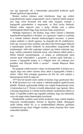 szer egy ügyésznek, aki a hipnoterápia garanciáiról kérdezett egyik
állandó ügyfelével kapcsolatban.
   Minden esetben érdemes azzal kísérletezni, hogy egy embert
megszabadítsunk negatív programjaitól, mivel a hipnózis kitűnő módszer
arra, hogy isteni forrásunk erős tudat alatti energiáit, amelyek a
legnagyobb gazemberben is megvannak, az illető javára fordítsuk.
Minden ember alapvető ereje a jóság. Mindig csak a jellem
szilárdságának fokától függ, hogy mennyire képes megváltozni.
   Másképp fogalmazva, idő kérdése, hogy mikor sikerül a tudatalatti
legmélyebb berögződését is feloldani. Az „agymosás" végtére is a politika
és a szekták területén abszolút hatékonyságáról nevezetes. A pozitív
terápia területén is sikerül ugyanaz, ha elegendő idő áll rendelkezésre.
Ezért egy visszaeső tettes esetében csak akkor lehet biztonsággal ítélkezni
a hipnoterápiás kezelés értékéről, ha pontosabban megismertük lelki
tulajdonságait. Jobb lelki segítséget nyújtani egy bukott embernek úgy,
hogy valóban emberként fordulunk hozzá, mint habozás nélkül átadni a
börtön lélekölő monotóniájának. „A terápia az embertársaink iránti
szeretet egyik kifejeződése, a gyógyítás, a szeretet egyik funkciója; a
szeretet a legnagyobb terápia, és a világnak azért van szüksége tera-
peutákra, mert hiányzik belőle a szeretet" - mondta Bhagwan Shree
Rajneesh.
   Ha magának a delikvensnek is elege van kilengéseiből, és kifejezi azt a
vágyát, hogy más ember szeretne lenni, akkor a legnagyobb a kilátás a
sikerre. Akkor lelki energiája ugyanazon cél felé tör, mint amelyet a
hipnoterapeuta tűzött ki maga elé.
   1977-ben két hasonló esetet utaltak át hozzám, hogy gondozzam őket.
K. WiIIi harmincöt éves volt, amikor a vádlottak padjáról egyből hozzám
küldték. Életének egyharmadát töltötte rács mögött kleptomániája miatt.
A harminchat éves F. Werner is kisebb sikkasztások vagy lopások, illetve
a bírósági tárgyalások és a börtön közötti állandó vándorlásban töltötte az
idejét. A legutóbbi esetben úgy engedték szabadon, hogy arra kötelezték,
vesse alá magát nálam hipnoterápiás kezelésnek.
   Mindkettőjük esetében azzal kellett kezdenem, hogy szilárd alapokra
helyezzem személyiségüket. Szeretet és figyelem nélkül, elhanyagolt
szülői házban nőttek fel, és ez mindkettőjüknél tökéletes gyűlöletet
eredményezett egy olyan világgal szemben, amely elnyomja őket: olyan
emberekké fejlődtek,

142
 