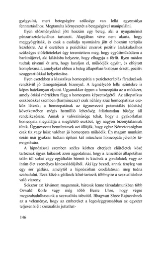 gyógyulni, mert betegségére szüksége van lelki egyensúlya
fenntartásához. Megtanulta környezetét a betegségével manipulálni.
   Ilyen előzményekkel jött hozzám egy beteg, aki a nyugatnémet
pénzarisztokráciához tartozott. Alapjában véve nem akarta, hogy
meggyógyítsák, és csak a családja nyomására jött el hozzám terápiás
kezelésre. Az ő esetében a pszichikai zavarok pozitív átalakulásához
szükséges előfeltételeket úgy teremtettem meg, hogy együttműködtem a
barátnőjével, aki kilátásba helyezte, hogy elhagyja a férfit. Ilyen módon
tudtuk rávenni őt arra, hogy lazuljon el, működjék együtt, és elfojtott
komplexusait, amelyeket ebben a beteg állapotban biztosan érzett, pozitív
szuggesztiókkal helyettesítse.
   Ilyen esetekben a klasszikus homeopátia a pszichoterápiás fáradozások
rendkívül jó támogatójának bizonyul. A legmélyebb lelki szintekre is
képes hatékonyan eljutni. Ugyanakkor éppen a homeopátia az a módszer,
amely óriási mértékben függ a homeopata képzettségétől. Az allopatikus
eszközökkel szemben (harmincezer) csak néhány száz homeopatikus esz-
köz létezik; a homeopatának az úgynevezett potenciálás (dúsítás)
következtében mégis hatmillió lehetőség átláthatatlan bősége áll
rendelkezésére. Annak a valószínűsége tehát, hogy a gyakorlatlan
homeopata megtalálja a megfelelő eszközt, így nagyon bizonytalannak
tűnik. Úgynevezett bennfentesek azt állítják, hogy egész Németországban
csak tíz vagy húsz valóban jó homeopata működik. Én magam munkám
során már gyakran tudtam építeni két müncheni homeopata jelentős tá-
mogatására.
   A hipnózissal szemben széles körben elterjedt előítéletek közé
tartoznak egyes laikusok azon aggodalmai, hogy a lemerülés állapotában
talán túl sokat vagy egyáltalán bármit is kiadnak a gondolatok vagy az
intim élet személyes kincsesládájából. Aki így beszél, annak tényleg van
egy sor gátlása, amelytől a hipnózisban csodálatosan meg tudna
szabadulni. Ezek közé a gátlások közé tartozik többnyire a szexualitáshoz
való viszony.
   Sokszor azt kívánom magamnak, bárcsak lenne társadalmunkban több
Oswald Kolle vagy még több Beate Uhse, hogy végre
megszabadulhassunk a szexualitás tabuitól. Bhagwan Shree Rajneeshnek
az a véleménye, hogy az embereket a legesleggyorsabban az egyszer
teljesen kiélt szexualitás juttathat-

146
 