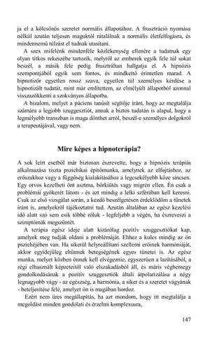 ja el a kölcsönös szeretet normális állapotához. A frusztráció nyomása
nélkül azután teljesen maguktól rátalálnak a normális életfelfogásra, és
mindennemű túlzást el tudnak utasítani.
   A szex mifelénk mindenféle közlékenység ellenére a tudatnak egy
olyan titkos rekeszébe tartozik, melyről az emberek egyik fele túl sokat
beszél, a másik fele pedig frusztráltan hallgatja el. A hipnózis
szempontjából egyik sem fontos, és mindkettő érintetlen marad. A
hipnotizőr egyetlen rossz szava, egyetlen túl személyes kérdése a
hipnotizált tudatát, mint már említettem, az elmélyült állapotból azonnal
visszazökkenti a szokványos állapotba.
   A bizalom, melyet a páciens tanúsít segítője iránt, hogy az megtalálja
számára a legjobb szuggesztiót, annak a biztos tudatán is alapul, hogy a
legmélyebb transzban is maga dönthet arról, beszél-e személyes dolgokról
a terapeutájával, vagy nem.



                Mire képes a hipnoterápia?
A sok leírt esetből már biztosan észrevette, hogy a hipnózis terápiás
alkalmazása tiszta pszichikai építőmunka, amelynek az elfojtáshoz, az
erőszakhoz vagy a függőség kialakításához a legcsekélyebb köze sincsen.
Egy orvos kezelheti önt asztma, bőrkiütés vagy migrén ellen. Én csak a
problémái gyökerét látom - és azt mindig a lelki szférában kell keresni.
Csak az első vizsgálat során, a kezdő beszélgetésen érdeklődöm a tünetek
iránt is, amelyekről tájékoztatni tud. Azután általában az egész kezelési
idő alatt szó sem esik többé róluk - legfeljebb a végén, ha észreveszi a
szimptómák megszűntét.
   A terápia egész ideje alatt kizárólag pozitív szuggesztiókat kap,
amelyek meg tudják oldani a problémáját. Ehhez a kulcs mindig az ön
pszichéjében van. Ha sikerül helyreállítani szellemi erőinek harmóniáját,
akkor egyidejűleg eltűnnek betegségének egyes tünetei is. Az egész
munka, melyet közben önnek kell elvégeznie, egyszerűen a lazításából, a
régi elhasznált képzeteitől való elszakadásból áll, és máris végbemegy
gondolkodásának a pozitív szuggesztiók általi átpolarizálása a négy
legnagyobb vágy - az egészség, a harmónia, a siker és a szeretet vágyának
- beteljesítése felé, amelyet ön is magában hordoz.
   Ezért nem üres megállapítás, ha azt mondom, hogy itt megtalálja a
megoldást minden gondolati és érzelmi komplexusra,

                                                                     147
 