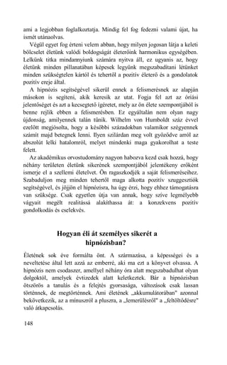ami a legjobban foglalkoztatja. Mindig fel fog fedezni valami újat, ha
ismét utánaolvas.
   Végül egyet fog érteni velem abban, hogy milyen jogosan látja a keleti
bölcselet életünk valódi boldogságát életerőink harmonikus egységében.
Lelkünk titka mindannyiunk számára nyitva áll, ez ugyanis az, hogy
életünk minden pillanatában képesek legyünk megszabadítani létünket
minden szükségtelen kártól és tehertől a pozitív életerő és a gondolatok
pozitív ereje által.
   A hipnózis segítségével sikerül ennek a felismerésnek az alapján
másokon is segíteni, akik keresik az utat. Fogja fel azt az óriási
jelentőséget és azt a kecsegtető ígéretet, mely az ön élete szempontjából is
benne rejlik ebben a felismerésben. Ez egyáltalán nem olyan nagy
újdonság, amilyennek talán tűnik. Wilhelm von Humboldt száz évvel
ezelőtt megjósolta, hogy a későbbi századokban valamikor szégyennek
számít majd betegnek lenni. Ilyen szilárdan meg volt győződve arról az
abszolút lelki hatalomról, melyet mindenki maga gyakorolhat a teste
felett.
   Az akadémikus orvostudomány nagyon habozva kezd csak hozzá, hogy
néhány területen életünk sikerének szempontjából jelentékeny erőként
ismerje el a szellemi életelvet. Ön ragaszkodjék a saját felismeréseihez.
Szabaduljon meg minden tehertől maga alkotta pozitív szuggesztiók
segítségével, és jöjjön el hipnózisra, ha úgy érzi, hogy ehhez támogatásra
van szüksége. Csak egyetlen útja van annak, hogy szíve legmélyebb
vágyait megélt realitássá alakíthassa át: a konzekvens pozitív
gondolkodás és cselekvés.



              Hogyan éli át személyes sikerét a
                      hipnózisban?
Életének sok éve formálta önt. A származása, a képességei és a
neveltetése által lett azzá az emberré, aki ma ezt a könyvet olvassa. A
hipnózis nem csodaszer, amellyel néhány óra alatt megszabadulhat olyan
dolgoktól, amelyek évtizedek alatt keletkeztek. Bár a hipnózisban
ötszörös a tanulás és a felejtés gyorsasága, változások csak lassan
történnek, de megtörténnek. Ami életének „akkumulátorában" azonnal
bekövetkezik, az a mínuszról a pluszra, a „lemerülésről" a „feltöltődésre"
való átkapcsolás.

148
 