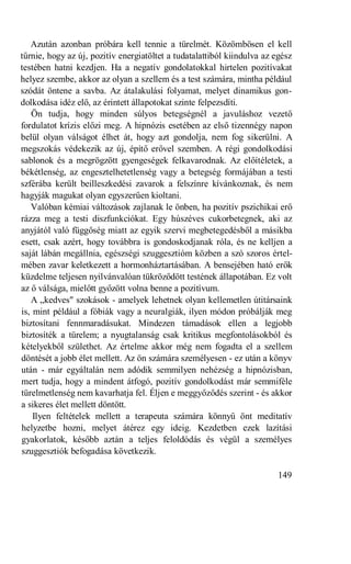 Azután azonban próbára kell tennie a türelmét. Közömbösen el kell
tűrnie, hogy az új, pozitív energiatöltet a tudatalattiból kiindulva az egész
testében hatni kezdjen. Ha a negatív gondolatokkal hirtelen pozitívakat
helyez szembe, akkor az olyan a szellem és a test számára, mintha például
szódát öntene a savba. Az átalakulási folyamat, melyet dinamikus gon-
dolkodása idéz elő, az érintett állapotokat szinte felpezsdíti.
   Ön tudja, hogy minden súlyos betegségnél a javuláshoz vezető
fordulatot krízis előzi meg. A hipnózis esetében az első tizennégy napon
belül olyan válságot élhet át, hogy azt gondolja, nem fog sikerülni. A
megszokás védekezik az új, építő erővel szemben. A régi gondolkodási
sablonok és a megrögzött gyengeségek felkavarodnak. Az előítéletek, a
békétlenség, az engesztelhetetlenség vagy a betegség formájában a testi
szférába került beilleszkedési zavarok a felszínre kívánkoznak, és nem
hagyják magukat olyan egyszerűen kioltani.
   Valóban kémiai változások zajlanak le önben, ha pozitív pszichikai erő
rázza meg a testi diszfunkciókat. Egy húszéves cukorbetegnek, aki az
anyjától való függőség miatt az egyik szervi megbetegedésből a másikba
esett, csak azért, hogy továbbra is gondoskodjanak róla, és ne kelljen a
saját lábán megállnia, egészségi szuggesztióm közben a szó szoros értel-
mében zavar keletkezett a hormonháztartásában. A bensejében ható erők
küzdelme teljesen nyilvánvalóan tükröződött testének állapotában. Ez volt
az ő válsága, mielőtt győzött volna benne a pozitívum.
   A „kedves" szokások - amelyek lehetnek olyan kellemetlen útitársaink
is, mint például a fóbiák vagy a neuralgiák, ilyen módon próbálják meg
biztosítani fennmaradásukat. Mindezen támadások ellen a legjobb
biztosíték a türelem; a nyugtalanság csak kritikus megfontolásokból és
kételyekből születhet. Az értelme akkor még nem fogadta el a szellem
döntését a jobb élet mellett. Az ön számára személyesen - ez után a könyv
után - már egyáltalán nem adódik semmilyen nehézség a hipnózisban,
mert tudja, hogy a mindent átfogó, pozitív gondolkodást már semmiféle
türelmetlenség nem kavarhatja fel. Éljen e meggyőződés szerint - és akkor
a sikeres élet mellett döntött.
    Ilyen feltételek mellett a terapeuta számára könnyű önt meditatív
helyzetbe hozni, melyet átérez egy ideig. Kezdetben ezek lazítási
gyakorlatok, később aztán a teljes feloldódás és végül a személyes
szuggesztiók befogadása következik.

                                                                        149
 