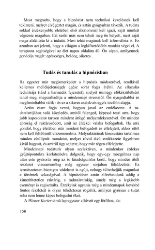 Most megtudta, hogy a hipnózist nem technikai kezelésnek kell
tekinteni, melyet elvégeztet magán, és aztán gyógyultan távozik. A tudata
sokkal érzékenyebb; életében első alkalommal kell igazi, saját munkát
végeznie magában. Ezt senki más nem teheti meg ön helyett, mert saját
maga alakította ki a tudatát. Most tehát magának kell átformálnia is. Ez
azonban azt jelenti, hogy a világon a legkifizetődőbb munkát végzi el. A
terapeuta segítségével az élet napos oldalára áll. Ön olyan, amilyennek
gondolja magát: egészséges, boldog, sikeres.



              Tudás és tanulás a hipnózisban
Ha egyszer már megismerkedett a hipnózis módszerével, rendkívül
kellemes mellékjelenségek egész sorát fogja átélni. Az ellazulás
technikája (lásd a harmadik fejezetet), melyet mintegy előkészületként
tanul meg, megszabadítja a mindennapi stressztől. Ön nyugodtabbá és
megfontoltabbá válik - és ez a sikeres cselekvés egyik további alapja.
   Aztán észre fogja venni, hogyan javul az emlékezete. A tu-
datalattijához való közeledés, amitől felenged, képessé teszi arra, hogy
jobb kapcsolatot tartson mindent átfogó mélyemlékezetével. Ott minden
apróság el raktározódott, amit az érzékei valaha befogadtak. Ha arra
gondol, hogy életében már mindent befogadott és elfelejtett, akkor ettől
nem kell feltétlenül elszomorodnia. Mélyraktárának kincsestára tartalmaz
minden elsüllyedt mondatot, melyet rövid távú emlékezete figyelmen
kívül hagyott, és amiről úgy sejtette, hogy már régen elfelejtette.
   Mindennapi tudatunk olyan szelektíven, a mindenkor érdekes
gyújtópontokra korlátozódva dolgozik, hogy egy-egy mozgalmas nap
után este gyakorta még az is fáradságunkba kerül, hogy minden átélt
részletet visszamenőleg még egyszer sorjában felidézzünk. Ez
természetesen bizonyos védelmet is nyújt, nehogy túlterheljük magunkat
a történtek sokaságával. A hipnózisban aztán előrehatolunk addig a
kimeríthetetlen raktárig, a tudatalattinkig, amely még a legkisebb
eseményt is regisztrálta. Érzékeink ugyanis még a mindennapok kevésbé
fontos részleteit is olyan tökéletesen rögzítik, amilyen gyorsan a tudat
soha nem lenne képes befogadni őket.
   A Wiener Kurier című lap egyszer elhívott egy férfihoz, aki

150
 