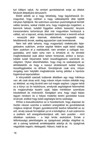 tud túllépni rajtuk. Az embert gondolatainak ereje az általuk
felvázolt életpályára kényszeríti.
   Ebből adódik az a nagy lehetőség, hogy legyőzhessük ön-
magunkat, hogy valóban a nagy vallásalapítók által kijelölt
irányban fejlődjünk. Ne számítson azonban pszichológiával körített
vallási tanokra, sokkal inkább arra, hogy megtanulja megérteni: a
bennünk lakozó, tudattól független erőkön keresztül, lényünk
transzcendens tartományai által már magunkban hordozzuk a
vallást, azt a kapcsot, amely összeköt bennünket a teremtő erővel
- nevezzük akár Istennek, életerőnek, magasabb vagy
felsőbbrendű énnek, esetleg egyszerűen csak teremtésnek.
    Nem kell attól tartania, hogy magasröptű intellektuális fejte-
getésekre csábítom, amikor segítek feltárni saját belső világát.
Nem szakítom el a realitásoktól, nem emelem a csillagok ma-
gaslatába, amit talán soha nem is érhetünk el. Az elméleti
megfontolásokat csak akkor tartom fontosnak, amikor a bonyo-
lultabb tudati folyamatok belső összefüggéseire szeretnék rá-
világítani. Olykor elkerülhetetlen, hogy meg ne szabaduljunk az
előítéletektől, és hogy a rosszul elraktározott tudást helyes
összefüggésekbe ne állítsuk. Gondoljanak csak arra, milyen
rengeteg nem helytálló meghatározás kering például a hipnózis
fogalmával kapcsolatban.
   A könyvekből szerzett tudásnak általában egy nagy hátránya
van: aki csak olvas arról, hogy mások milyen módon oldották meg
az életüket, az még távolról sem tud magán segíteni. Legyen tehát
ez a könyv az ön kézikönyve, amelynek segítségével felismerheti
és megtanulhatja kezelni saját, teljes mértékben személyes
késztetéseit és motivációit. Szolgáljon arra, hogy végül képes
legyen rendezni és a helyes mederbe terelni gondolatai kusza
örvényét, anélkül hogy külső segítségre lenne szüksége.
    Ehhez a beavatkozáshoz az is hozzátartozik, hogy alaposan és
tisztán nézzen szembe a szellemi energiákkal és gondolatainak
mágikus erejével. Engem gyerekkoromtól kezdve lelkesített az az
erő, amely szavak formájában jut el a külvilághoz. A szó számomra
a szellemi erő energiahordozójává vált, nem pusztán - mint
általában szokásos - a képi leírás eszközévé. Ennek a
létfontosságú jelentőségére az újságolvasó példája világíthat rá,
aki a szöveg tartalmát emlékképekké alakítja át. Az újsághírek
négyötöde negatív, élettagadó. Háború, halál és az

16
 