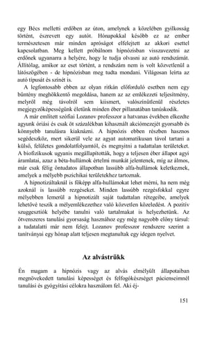 egy Bécs melletti erdőben az úton, amelynek a közelében gyilkosság
történt, észrevett egy autót. Hónapokkal később ez az ember
természetesen már minden apróságot elfelejtett az akkori esettel
kapcsolatban. Meg kellett próbálnom hipnózisban visszavezetni az
erdőnek ugyanarra a helyére, hogy le tudja olvasni az autó rendszámát.
Állítólag, amikor az eset történt, a rendszám nem is volt közvetlenül a
látószögében - de hipnózisban meg tudta mondani. Világosan leírta az
autó típusát és színét is.
   A legfontosabb ebben az olyan ritkán előforduló esetben nem egy
bűntény meghökkentő megoldása, hanem az az emlékezeti teljesítmény,
melyről még távolról sem kiismert, valószínűtlenül részletes
megjegyzőképességünk életünk minden éber pillanatában tanúskodik.
   A már említett szófiai Lozanov professzor a hatvanas években elkezdte
agyunk óriási és csak öt százalékban kihasznált akciómezejét gyorsabb és
könnyebb tanulásra kiaknázni. A hipnózis ebben részben hasznos
segédeszköz, mert sikerül vele az agyat automatikusan távol tartani a
külső, felületes gondolatfolyamtól, és megnyitni a tudattalan területeket.
A biofizikusok ugyanis megállapították, hogy a teljesen éber állapot agyi
áramlatai, azaz a béta-hullámok értelmi munkát jelentenek, míg az álmos,
már csak félig öntudatos állapotban lassúbb alfa-hullámok keletkeznek,
amelyek a mélyebb pszichikai területekhez tartoznak.
   A hipnotizáltaknál is főképp alfa-hullámokat lehet mérni, ha nem még
azoknál is lassúbb rezgéseket. Minden lassúbb rezgésfokkal egyre
mélyebben lemerül a hipnotizált saját tudattalan rétegeibe, amelyek
lehetővé teszik a mélyemlékezethez való közvetlen közeledést. A pozitív
szuggesztiók helyébe tanulni való tartalmakat is helyezhetünk. Az
ötvenszeres tanulási gyorsaság hasznához egy még nagyobb előny társul:
a tudatalatti már nem felejt. Lozanov professzor rendszere szerint a
tanítványai egy hónap alatt teljesen megtanultak egy idegen nyelvet.



                           Az alvástrükk
Én magam a hipnózis vagy az alvás elmélyült állapotaiban
megnövekedett tanulási képességet és felfogókészséget pácienseimnél
tanulási és gyógyítási célokra használom fel. Aki éj-

                                                                     151
 