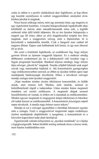 szaka és otthon is a pozitív átalakulással akar foglalkozni, az kap tőlem
egy kazettát személyesen rá szabott szuggesztiókkal, amelyeket alvás
közben játszhat le magának.
   Nincs hozzá szüksége másra, mint egy automata órára, egy magnóra és
egy végtelenített kazettára. A kazetta bekapcsolásának legideálisabb ideje
körülbelül az elalvás utáni második-harmadik órára esik, a legtöbb
embernél tehát éjfél körüli időpontra. Ha az óra ilyenkor bekapcsolja a
magnót egy fél órára, akkor az alvó magánkezelési terápiát hoz létre
magának, mert a szuggesztiós szöveg, mint a hipnózisban, itt is
közvetlenül a tudatalattiba áramlik. Csak a hangerőt nem szabad túl
magasra állítani. Éppen csak hallhatónak kell lennie, és így nem ébreszti
fel az alvót.
   Aki ezzel a kísérlettel foglalkozik, az csodálkozni fog, hogy milyen
gyorsan követi az újonnan szuggerált képzetet. Ez a módszer mindig
döbbenetes eredménnyel jár, ha a dohányzásról való leszokás vagy a
fogyás programját használjuk. Ráadásul teljesen mindegy, hogy milyen
fajta szöveget „játszik be" magának. Tanulás céljából lehetnek azok angol
szavak vagy matematikai képletek is. Aki koncentrációs gyengeségben
vagy emlékezetzavarban szenved, az ebben az éjszakai órában egész napi
munkájának hatékonyságát növelhetné. Ehhez a következő szöveget
mondja szalagra mint éjszakai szuggesztiót:
   „Napi munkám minden részére tökéletesen koncentrálok, és örülök
annak, amit tennem kell. Minden, amit tanulok, azonnal és
kitörölhetetlenül rögzül a tudatomban. Utána minden fontos megtanult
mondatra szó szerint emlékszem. A megtanult dolgok azonnal
hozzáférhetően ott vannak, és örökre ott is maradnak az emlékezetemben.
Minden egyszer megtanult és megjegyzett dolgot tökéletesen és bármikor
elő tudok keresni az emlékezetemből. A koncentrációs készségem napról
napra növekszik. A tanulás nagy örömet szerez nekem."
   Mondja rá ezt a szöveget ugyanebben a formában háromszor egymás
után a szalagra. Ezzel a szuggesztióval megteremti napjai eredményes
értelmi munkájának alapfeltételét: a nyugalmat, a koncentrációt és a
közvetlen kapcsolatot tudat alatti tárolójával.
    Egyetemisták számára kifejezetten az „éjszakai munkának" ez a fajtája
a legegészségesebb. Sokan közülük testileg omlanak össze a stressz miatt,
mert fiatalos lendületükben nem

152
 