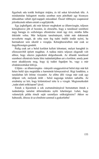 figyelnek oda testük biológiai órájára, és túl sokat követelnek tőle. A
minduntalan halogatott munka azonban nem pótolható egy bizonyos
időszakban vállalt éjjel-nappali műszakkal. Ősszel többnyire csapatostul
jelentkeznek nálam emiatt a segélykérők.
   Egy joghallgató, aki már kétszer megbukott az államvizsgán, teljesen
kétségbeesve jött el hozzám, és elmesélte, hogy a tanulással szembeni
nagy haragja és szélsőséges ellenérzése miatt úgy érzi, mintha falba
ütközött volna. Már befejezte tanulmányait, tehát már doktornak
nevezhette magát, de soha nem fog tudni önálló irodát nyitni, ha
harmadszor sem sikerül a vizsgája. Kétségbeesésében már csak az
öngyilkosságra gondolt.
   Pedig csak azt a belső korlátot kellett lebontani, melyet haragból és
ellenszenvből épített magában. A tudása máris teljesen elegendő volt
ahhoz, hogy sikeres jogászként dolgozhassák. Az állandó tanulással
szembeni ellenérzés hozta létre tudatalattijában azt a korlátot, amely pont
most akadályozta meg, hogy új tudást fogadjon be, vagy a már
elraktározottakat lehívja.
   Céljára - az államvizsgára - irányuló szuggesztióval belső énje már két
héten belül újra megtalálta a harmóniát környezetével. Régi lendülete, a
tanulásban lelt öröme visszatért. Az előtte álló vizsga már csak egy
időpont volt, melynek örült - belső nagysága tettekre sarkallta. Az
eredmény az lett, hogy kitüntetéssel tette le a vizsgát. Megismerkedett
„tudat alatti erőközpont"-jával.
   Ennek a fejezetnek a sok esettanulmányával bemutattam önnek a
tudatalattija tartalmi átformálására nyíló lehetőséget. Lehet, hogy
valamelyik példa rímelt saját személyes szükségleteire? Akkor ne
habozzék, ültesse át az elméletet azonnal a gyakorlatba!




                                                                      153
 