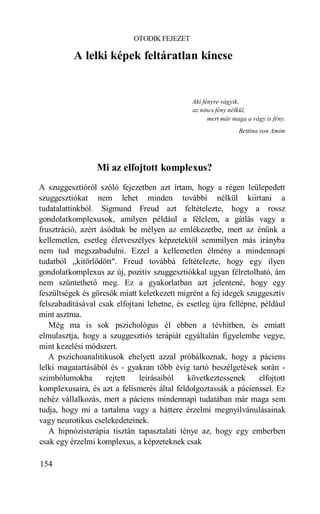 OTODIK FEJEZET

          A lelki képek feltáratlan kincse


                                               Aki fényre vágyik,
                                               az nincs fény nélkül,
                                                     mert már maga a vágy is fény.
                                                                Bettina von Amim




                  Mi az elfojtott komplexus?
A szuggesztióról szóló fejezetben azt írtam, hogy a régen leülepedett
szuggesztiókat nem lehet minden további nélkül kiirtani a
tudatalattinkból. Sigmund Freud azt feltételezte, hogy a rossz
gondolatkomplexusok, amilyen például a félelem, a gátlás vagy a
frusztráció, azért ásódtak be mélyen az emlékezetbe, mert az énünk a
kellemetlen, esetleg életveszélyes képzetektől semmilyen más irányba
nem tud megszabadulni. Ezzel a kellemetlen élmény a mindennapi
tudatból „kitörlődött". Freud továbbá feltételezte, hogy egy ilyen
gondolatkomplexus az új, pozitív szuggesztiókkal ugyan félretolható, ám
nem szüntethető meg. Ez a gyakorlatban azt jelentené, hogy egy
feszültségek és görcsök miatt keletkezett migrént a fej idegek szuggesztív
felszabadításával csak elfojtani lehetne, és esetleg újra fellépne, például
mint asztma.
   Még ma is sok pszichológus él ebben a tévhitben, és emiatt
elmulasztja, hogy a szuggesztiós terápiát egyáltalán figyelembe vegye,
mint kezelési módszert.
   A pszichoanalitikusok ehelyett azzal próbálkoznak, hogy a páciens
lelki magatartásából és - gyakran több évig tartó beszélgetések során -
szimbólumokba        rejtett  leírásaiból    következtessenek       elfojtott
komplexusaira, és azt a felismerés által feldolgoztassák a pácienssel. Ez
nehéz vállalkozás, mert a páciens mindennapi tudatában már maga sem
tudja, hogy mi a tartalma vagy a háttere érzelmi megnyilvánulásainak
vagy neurotikus cselekedeteinek.
   A hipnózisterápia tisztán tapasztalati ténye az, hogy egy emberben
csak egy érzelmi komplexus, a képzeteknek csak

154
 