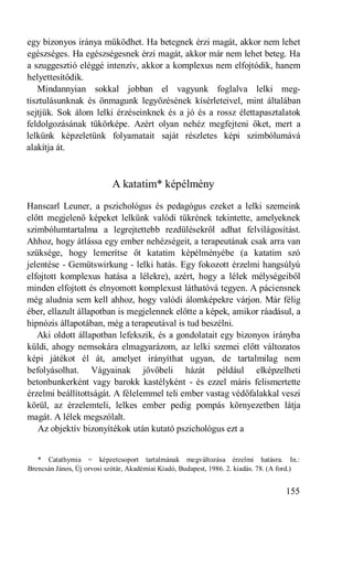 egy bizonyos iránya működhet. Ha betegnek érzi magát, akkor nem lehet
egészséges. Ha egészségesnek érzi magát, akkor már nem lehet beteg. Ha
a szuggesztió eléggé intenzív, akkor a komplexus nem elfojtódik, hanem
helyettesítődik.
   Mindannyian sokkal jobban el vagyunk foglalva lelki meg-
tisztulásunknak és önmagunk legyőzésének kísérleteivel, mint általában
sejtjük. Sok álom lelki érzéseinknek és a jó és a rossz élettapasztalatok
feldolgozásának tükörképe. Azért olyan nehéz megfejteni őket, mert a
lelkünk képzeletünk folyamatait saját részletes képi szimbólumává
alakítja át.



                            A katatim* képélmény
Hanscarl Leuner, a pszichológus és pedagógus ezeket a lelki szemeink
előtt megjelenő képeket lelkünk valódi tükrének tekintette, amelyeknek
szimbólumtartalma a legrejtettebb rezdülésekről adhat felvilágosítást.
Ahhoz, hogy átlássa egy ember nehézségeit, a terapeutának csak arra van
szüksége, hogy lemerítse őt katatim képélményébe (a katatim szó
jelentése - Gemütswirkung - lelki hatás. Egy fokozott érzelmi hangsúlyú
elfojtott komplexus hatása a lélekre), azért, hogy a lélek mélységeiből
minden elfojtott és elnyomott komplexust láthatóvá tegyen. A páciensnek
még aludnia sem kell ahhoz, hogy valódi álomképekre várjon. Már félig
éber, ellazult állapotban is megjelennek előtte a képek, amikor ráadásul, a
hipnózis állapotában, még a terapeutával is tud beszélni.
   Aki oldott állapotban lefekszik, és a gondolatait egy bizonyos irányba
küldi, ahogy nemsokára elmagyarázom, az lelki szemei előtt változatos
képi játékot él át, amelyet irányíthat ugyan, de tartalmilag nem
befolyásolhat. Vágyainak jövőbeli házát például elképzelheti
betonbunkerként vagy barokk kastélyként - és ezzel máris felismertette
érzelmi beállítottságát. A félelemmel teli ember vastag védőfalakkal veszi
körül, az érzelemteli, lelkes ember pedig pompás környezetben látja
magát. A lélek megszólalt.
   Az objektív bizonyítékok után kutató pszichológus ezt a


   * Catathymia = képzetcsoport tartalmának megváltozása érzelmi hatásra. In.:
Brencsán János, Új orvosi szótár, Akadémiai Kiadó, Budapest, 1986. 2. kiadás. 78. (A ford.)


                                                                                      155
 