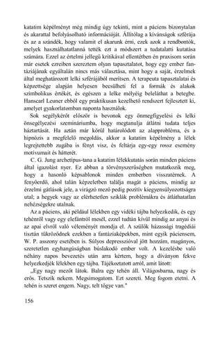 katatim képélményt még mindig úgy tekinti, mint a páciens bizonytalan
és akarattal befolyásolható információját. Állítólag a kívánságok szférája
és az a szándék, hogy valamit el akarunk érni, ezek azok a rendbontók,
melyek használhatatlanná tették ezt a módszert a tudatalatti kutatása
számára. Ezzel az értelmi jellegű kritikával ellentétben én praxisom során
már esetek ezreiben szereztem olyan tapasztalatot, hogy egy ember fan-
táziájának egyáltalán nincs más választása, mint hogy a saját, érzelmek
által meghatározott lelki szférájából merítsen. A terapeuta tapasztalatai és
képzettsége alapján helyesen becsülheti fel a formák és alakok
szimbolikus értékét, és egészen a lelke mélyéig beleláthat a betegbe.
Hanscarl Leuner ebből egy praktikusan kezelhető rendszert fejlesztett ki,
amelyet gyakorlatomban naponta használok.
   Sok segélykérőt először is bevonok egy önmegfigyelési és lelki
önsegélyezési szemináriumba, hogy megtanulja átlátni tudata teljes
háztartását. Ha aztán már körül határolódott az alapprobléma, és a
hipnózis a megfelelő megoldás, akkor a katatim képélmény a lélek
legrejtettebb zugába is fényt visz, és feltárja egy-egy rossz esemény
motívumait és hátterét.
   C. G. Jung archetípus-tana a katatim lélekkutatás során minden páciens
által igazolást nyer. Ez abban a törvényszerűségben mutatkozik meg,
hogy a hasonló képsablonok minden emberben visszatérnek. A
fenyőerdő, ahol talán képzeletben találja magát a páciens, mindig az
érzelmi gátlások jele, a virágzó mező pedig pozitív kiegyensúlyozottságra
utal; a hegyek vagy az elérhetetlen sziklák problémákra és átláthatatlan
nehézségekre utalnak.
   Az a páciens, aki például lélekben egy vidéki tájba helyezkedik, és egy
tehénről vagy egy elefántról mesél, ezzel tudtán kívül mindig az anyai és
az apai elvről való véleményét mondja el. A szülők házassági tragédiái
tisztán tükröződnek ezekben a fantáziaképekben, mint egyik páciensem,
W. P. asszony esetében is. Súlyos depresszióval jött hozzám, magányos,
szeretetlen egyhangúságban búslakodó ember volt. A kezelésbe való
néhány napos bevezetés után arra kértem, hogy a díványon fekve
helyezkedjék lélekben egy tájba. Tájékoztatott arról, amit látott:
   „Egy nagy mezőt látok. Balra egy tehén áll. Világosbarna, nagy és
erős. Tetszik nekem. Megsimogatom. Ezt szereti. Meg fogom etetni. A
tehén is szeret engem. Nagy, telt tőgye van."

156
 