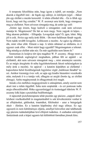 A terapeuta felszólítása után, hogy igyon a tejből, azt mondja: „Nem
akarok a tőgyéből inni - de fogok egy edényt, és telefejem tejjel. - Akkor
jön egy elefánt a mezőn keresztül. A tehén elfordul tőle. - Én is félek egy
kicsit, hogy mit fog csinálni." W. P. asszonyt arra kérik, hogy simogassa
meg az elefántot. Nem szívesen simogatja meg, de aztán így szól:
   „Szinte úgy érzem, hogy kedveli a simogatást; csak nem szívesen
mutatja ki. Megetessem? De hát az nem megy. Nem vagyok rá képes. -
Meg akarom próbálni. - Elfogadja. Lovagoljak rajta? Ó, igen, lehet. Még
jól is esik. Átvisz egy mély árok fölött. - De most halálosan fáradt vagyok.
Nem tudok tovább lovagolni. Lefekszem a mezőre. Az egész ég elfekete-
dik, mint vihar előtt. Elment a nap. A tehén rábámul az elefántra, és ő
egyszer csak elfut. - Most miért hagy egyedül? Megsimogatom a tehenet.
Még mindig az elefánt után néz. Én már egyáltalán nem látom őt."
   Szomorúan és lesújtva tért újra magához W. P. asszony. Ahogy most a
célzott kérdések segítségével megtudtam, jobban félt az apjától - az
elefánttól, akit nem szívesen simogatott meg -, mint amennyire szerette.
És az mégis átsegítette őt néha legyőzhetetlennek látszó nehézségeken (a
mély árok a mezőn). Az apjával - a katatim képekben az elefánttal -
kapcsolatos belső feszültségeinek legyőzése végül „halálosan fáradttá" te-
szi. Amikor tizennégy éves volt, az apja egy kiadós házastársi veszekedés
után, melynek ő is a tanúja volt, elhagyta az anyját (borús ég, az elefánt
elmegy). Azóta magányosnak és elhagyottnak érzi magát.
   Annak a kis mellékes megjegyzésnek is utánajártam, amely szerint nem
akart inni a tehén tőgyéből. Soha nem szoptatták - és ezt pontosan tudta
anyja elbeszéléseiből. Ritka egyszerűséggel és tisztasággal tükrözte W. P.
asszony lelki képe a pszichikai beállítottságát.
   A tapasztalt pszichoterapeuta tehát pusztán egy páciens „nappali álma"
közbeni viselkedéséből és magatartásából is sok következtetést vonhat le
az elfojtásokat, gátlásokat, traumákat, félelmeket - azaz a betegségek
okait - illetően. Ez a katatim képélmény első nagy előnye. Ez egy
egyszerű és nem körülményes eljárás, amellyel közvetlen utat találhatunk
egy páciens tudatalattijában levő elfojtott tudáshoz. A szabadon szárnyaló
fantáziának ezek a képei ugyanis két különböző formában jönnek létre.

                                                                       157
 