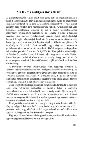 A lelki erő eloszlatja a problémákat
A pszichoterapeuták ugyan most már egyre jobban megbarátkoznak a
katatim képélménnyel, mert a páciens pszichéjéről gyors és áttekinthető
eredményeket lehet vele elérni. A tudatalatti szuggesztív befolyásolásáról
azonban még mindig nem nagyon akarnak hallani. A tudatalattival való
közvetlen foglalkozás, ahogyan én azt a pozitív gondolkodásban
alkalmazott szuggesztiós technikával az előtérbe állítom, a tudósok
számára még merész vállalkozásnak számít. Saját kételkedésükkel
becsülik le saját tudatalattijuk hatalmát. Az azonban az én sikerem volt,
hogy egy értelmiségit irányított katatim képekkel túljuttattam gátlásain és
nehézségein. Ez a lelki képek második nagy előnye a hosszadalmas
pszichoanalízissel szemben: önt vezetheti a kísérő terapeuta, és képes lesz
sok esetben pozitív képzetekre és fejlődésekre áthangolni a tudatalattiját.
A felsőbb én, szellemi vezető állásunk adja meg ehhez az erőt életünk
kimeríthetetlen forrásából. Csak arra van szüksége, hogy ösztönözzék, és
ez a terapeuta rendezői közreműködésével zajló szimbolikus drámában
történik meg.
   A képélmény közben sokféleképpen lehet segítséget nyújtani. A
félelmet keltő szimbolikus alakokat, amilyenek az óriás madarak vagy az
oroszlánok, etetéssel egyenrangú élőlényekként lehet elfogadtatni. Ezáltal
elvesztik agresszív hatásukat. A kibékülés elve, hogy az ellenséges
alakokhoz barátságosan közeledünk, kezet nyújtunk nekik, elűzi a félelmi
képzeteket, és engedi a belső harmóniát kisugározni.
   Csak egy probléma megoldhatatlan esetében ad a terapeuta felszólítást
arra, hogy radikálisan szabadítsa fel magát a beteg, a fenyegető
szimbólumot űzze el a környékről, vagy szükség esetén ölje is meg. Ez
történt akkor, amikor az egyik betegemet megragadta egy óriás tengeri
szörny. A terapeuta (jelképesen) a kezébe nyomott egy kardot, és ő egy
csapással letaszította a szörnyet egy szikláról.
   Ez olyan felszabadító tett volt, amely a beteget, mint később kiderült,
tényleg súlyos lelki nyomástól szabadította meg. Miután magához tért,
pontosan tudta, hogy életének melyik nagy terhéről van szó. - Ezek után
úgy érezte, hogy erős és felülkerekedett a dolgon.
   Egy anya, akinek három felnőtt gyereke volt, a szimbolikus drámában
egy barlangba merészkedett be. Hirtelen egy óriás

                                                                      161
 