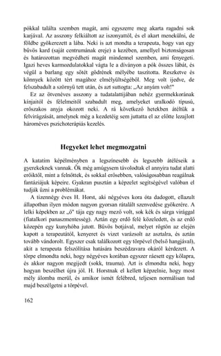 pókkal találta szemben magát, ami egyszerre meg akarta ragadni sok
karjával. Az asszony felkiáltott az iszonyattól, és el akart menekülni, de
földbe gyökerezett a lába. Neki is azt mondta a terapeuta, hogy van egy
bűvös kard (saját centrumának ereje) a kezében, amellyel biztonságosan
és határozottan megvédheti magát mindennel szemben, ami fenyegeti.
Igazi heves karmozdulatokkal vágta le a díványon a pók összes lábát, és
végül a barlang egy sötét gödrének mélyébe taszította. Reszketve és
könnyek között tért magához elmélyültségéből. Meg volt ijedve, de
felszabadult a szörnyű tett után, és azt suttogta: „Az anyám volt!"
   Ez az ötvenéves asszony a tudatalattijában nehéz gyermekkorának
kínjaitól és félelmeitől szabadult meg, amelyeket uralkodó típusú,
erőszakos anyja okozott neki. A rá következő hetekben átéltük a
felvirágzását, amelynek még a kezdetéig sem juttatta el az előtte lezajlott
hároméves pszichoterápiás kezelés.



                Hegyeket lehet megmozgatni
A katatim képélményben a legszínesebb és legszebb átéléseik a
gyerekeknek vannak. Ők még amúgysem távolodtak el annyira tudat alatti
erőiktől, mint a felnőttek, és sokkal erősebben, valóságosabban reagálnak
fantáziájuk képeire. Gyakran pusztán a képzelet segítségével valóban el
tudják űzni a problémákat.
   A tizennégy éves H. Horst, aki négyéves kora óta dadogott, ellazult
állapotban ilyen módon nagyon gyorsan rátalált szenvedése gyökerére. A
lelki képekben az „ő" tája egy nagy mező volt, sok kék és sárga virággal
(fiatalkori panaszmentesség). Aztán egy erdő felé közeledett, és az erdő
közepén egy kunyhóba jutott. Bűvös botjával, melyet rögtön az elején
kapott a terapeutától, kenyeret és vizet varázsolt az asztalra, és aztán
tovább vándorolt. Egyszer csak találkozott egy törpével (belső hangjával),
akit a terapeuta felszólítása hatására beszédzavara okáról kérdezett. A
törpe elmondta neki, hogy négyéves korában egyszer ráesett egy kőlapra,
és akkor nagyon megijedt (sokk, trauma). Azt is elmondta neki, hogy
hogyan beszélhet újra jól. H. Horstnak el kellett képzelnie, hogy most
mély álomba merül, és amikor ismét felébred, teljesen normálisan tud
majd beszélgetni a törpével.

162
 