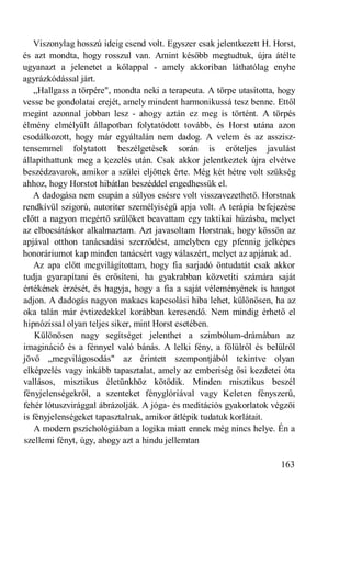 Viszonylag hosszú ideig csend volt. Egyszer csak jelentkezett H. Horst,
és azt mondta, hogy rosszul van. Amint később megtudtuk, újra átélte
ugyanazt a jelenetet a kőlappal - amely akkoriban láthatólag enyhe
agyrázkódással járt.
   „Hallgass a törpére", mondta neki a terapeuta. A törpe utasította, hogy
vesse be gondolatai erejét, amely mindent harmonikussá tesz benne. Ettől
megint azonnal jobban lesz - ahogy aztán ez meg is történt. A törpés
élmény elmélyült állapotban folytatódott tovább, és Horst utána azon
csodálkozott, hogy már egyáltalán nem dadog. A velem és az asszisz-
tensemmel folytatott beszélgetések során is erőteljes javulást
állapíthattunk meg a kezelés után. Csak akkor jelentkeztek újra elvétve
beszédzavarok, amikor a szülei eljöttek érte. Még két hétre volt szükség
ahhoz, hogy Horstot hibátlan beszéddel engedhessük el.
   A dadogása nem csupán a súlyos esésre volt visszavezethető. Horstnak
rendkívül szigorú, autoriter személyiségű apja volt. A terápia befejezése
előtt a nagyon megértő szülőket beavattam egy taktikai húzásba, melyet
az elbocsátáskor alkalmaztam. Azt javasoltam Horstnak, hogy kössön az
apjával otthon tanácsadási szerződést, amelyben egy pfennig jelképes
honoráriumot kap minden tanácsért vagy válaszért, melyet az apjának ad.
   Az apa előtt megvilágítottam, hogy fia sarjadó öntudatát csak akkor
tudja gyarapítani és erősíteni, ha gyakrabban közvetíti számára saját
értékének érzését, és hagyja, hogy a fia a saját véleményének is hangot
adjon. A dadogás nagyon makacs kapcsolási hiba lehet, különösen, ha az
oka talán már évtizedekkel korábban keresendő. Nem mindig érhető el
hipnózissal olyan teljes siker, mint Horst esetében.
    Különösen nagy segítséget jelenthet a szimbólum-drámában az
imagináció és a fénnyel való bánás. A lelki fény, a fölülről és belülről
jövő „megvilágosodás" az érintett szempontjából tekintve olyan
elképzelés vagy inkább tapasztalat, amely az emberiség ősi kezdetei óta
vallásos, misztikus életünkhöz kötődik. Minden misztikus beszél
fényjelenségekről, a szenteket fényglóriával vagy Keleten fényszerű,
fehér lótuszvirággal ábrázolják. A jóga- és meditációs gyakorlatok végzői
is fényjelenségeket tapasztalnak, amikor átlépik tudatuk korlátait.
    A modern pszichológiában a logika miatt ennek még nincs helye. Én a
szellemi fényt, úgy, ahogy azt a hindu jellemtan

                                                                     163
 