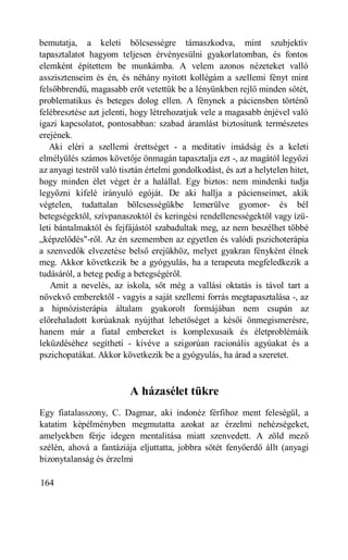 bemutatja, a keleti bölcsességre támaszkodva, mint szubjektív
tapasztalatot hagyom teljesen érvényesülni gyakorlatomban, és fontos
elemként építettem be munkámba. A velem azonos nézeteket valló
asszisztenseim és én, és néhány nyitott kollégám a szellemi fényt mint
felsőbbrendű, magasabb erőt vetettük be a lényünkben rejlő minden sötét,
problematikus és beteges dolog ellen. A fénynek a páciensben történő
felébresztése azt jelenti, hogy létrehozatjuk vele a magasabb énjével való
igazi kapcsolatot, pontosabban: szabad áramlást biztosítunk természetes
erejének.
   Aki eléri a szellemi érettséget - a meditatív imádság és a keleti
elmélyülés számos követője önmagán tapasztalja ezt -, az magától legyőzi
az anyagi testről való tisztán értelmi gondolkodást, és azt a helytelen hitet,
hogy minden élet véget ér a halállal. Egy biztos: nem mindenki tudja
legyőzni kifelé irányuló egóját. De aki hallja a pácienseimet, akik
végtelen, tudattalan bölcsességükbe lemerülve gyomor- és bél
betegségektől, szívpanaszoktól és keringési rendellenességektől vagy ízü-
leti bántalmaktól és fejfájástól szabadultak meg, az nem beszélhet többé
„képzelődés"-ről. Az én szememben az egyetlen és valódi pszichoterápia
a szenvedők elvezetése belső erejükhöz, melyet gyakran fényként élnek
meg. Akkor következik be a gyógyulás, ha a terapeuta megfeledkezik a
tudásáról, a beteg pedig a betegségéről.
    Amit a nevelés, az iskola, sőt még a vallási oktatás is távol tart a
növekvő emberektől - vagyis a saját szellemi forrás megtapasztalása -, az
a hipnózisterápia általam gyakorolt formájában nem csupán az
előrehaladott korúaknak nyújthat lehetőséget a késői önmegismerésre,
hanem már a fiatal embereket is komplexusaik és életproblémáik
leküzdéséhez segítheti - kivéve a szigorúan racionális agyúakat és a
pszichopatákat. Akkor következik be a gyógyulás, ha árad a szeretet.



                          A házasélet tükre
Egy fiatalasszony, C. Dagmar, aki indonéz férfihoz ment feleségül, a
katatim képélményben megmutatta azokat az érzelmi nehézségeket,
amelyekben férje idegen mentalitása miatt szenvedett. A zöld mező
szélén, ahová a fantáziája eljuttatta, jobbra sötét fenyőerdő állt (anyagi
bizonytalanság és érzelmi

164
 