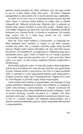 gátlások, melyek közepette élt). Balra verőfényes nyár volt, tágas mezők
és egy tó. A háta mögött szürke falat érzett. - Be kellett világítania
napsugarakkal, és akkor eltűnt a fal, és mezők jelentek meg a napfényben.
   Az előtte levő tó kicsi volt, és az erdő beárnyékolta (nyomás alatt álló
lelke). Napot és szeretetet kellett küldenie az erdőbe. Erre az ritkább,
világosabb lett. Mókusok jelentek meg. Megetette őket. A mókusok azt
akarták, hogy menjen közelebb, és etesse őket tovább. - Beljebb ment a
sötét erdőbe. Megjelent egy fiatal férfi, sötét alak esőkabátban, körülbelül
harmincöt éves. Karinak hívták, és köszönt az asszonynak. Azt mondta,
hogy menjen vele, és ő tudta, hogy szexről van szó. Amikor
visszautasította, a férfi elment.
   Sötét lett. Fényt kellett küldenie a környezetébe, és világosabb lett.
Most dombokat látott, homokot és tengert, és egy fehér csónakot,
melyben sok ember volt. A csónakra varázsolta magát, amely Keletről
érkezett. Minden ember indonéz öltözékben volt. Egy sötét bőrű asszony
köszöntötte. Új-Guineából jött, és megkérdezte C. Dagmartól, hogy akar-e
Indonéziába menni. „Igen", felelte ő. Férjnél van-e és vannak-e gyerekei?
- Azt mondta, hogy nem akar gyereket, mert „ő" csak szexet akar. Olyan
nehéz ez az egész. Az idős asszony megértően bólintott (megbeszélés a
felsőbb énnel).
   Egy későbbi gyakorlat során a víz alatt látta magát a tóban (tudatalatti).
Sok kis piros hal bukkant fel, aztán jött egy óriási hal, ami egyfolytában
őt nézte. Góbinak hívták, és negyvenéves volt. Félt, és el akart menekülni
előle. A szeretettel és a fény sugárzásának hatására (ezek alkalmazását a
terapeuta javasolta) mégis egyre barátságosabb lett. Dagmar fűvel etette
őt, a hal elfogadta, és jól érezte magát, amikor megsimogatta.
   Aztán mezőket akart beültetni a tengerfenéken a hal segítségével (még
mindig önállótlan). Mindennek ki kellett volna zöldülnie, és mindent be
kellett volna borítania a vízinövényeknek. - C. Dagmar asszonynak sok
hétre volt szüksége ahhoz, hogy problémáinak hármas csillagzatát - üzleti
és érzelmi biztonság, szexuális frusztráció és a férjéhez való alkal-
mazkodás nehézségei - a hipnózisterápiában harmonikussá lehetett tenni.
A fény és a szeretet irányába való tudattalan átpolarizálódás, ami a
katatim szimbólum-drámában zajlott le, közben tudatalattija több árnyától
is megszabadította.


                                                                        165
 