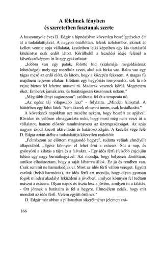 A félelmek fényben
              és szeretetben fosztanak szerte
A huszonnyolc éves D. Edgár a hipnózisban közvetlen beszélgetéseket élt
át a tudatalattijával. A nagyon önállótlan, félénk üzletember, akinek át
kellett vennie apja vállalatát, kezdetben lelki képeiben egy kis tisztásról
kitekintve csak erdőt látott. Körülbelül a kezelési ideje felénél a
következőképpen írt le egy gyakorlatot:
   „Jobbra van egy patak, fölötte híd (szakmája megoldásának
lehetősége), mely egy mezőhöz vezet, ahol sok birka van. Balra van egy
tágas mező az erdő előtt, és látom, hogy a közepén fekszem. A magas fű
majdnem teljesen eltakar. Előttem egy hegyóriás tornyosodik, sok fa nő
rajta; biztos fel lehetne mászni rá. Madarak vesznek körül. Megetetem
őket. Emberek járnak arra, és barátságosan köszönnek nekem."
   „Még több fényt sugározzon", szólította fel őt a terapeuta nő.
   „Az egész táj világosabb lesz" - folytatta. „Minden kitisztul. A
háttérben egy falut látok. Nem akarok elmenni innen, csak lustálkodni."
   A következő napokban azt mesélte nekem, hogy beszélt az apjával.
Röviden és velősen elmagyarázta neki, hogy most még nem veszi át a
vállalatot, hanem először tanulmányozza az üzemgazdaságot. Az apja
nagyon csodálkozott aktivitásán és határozottságán. A kezelés vége felé
D. Edgár aztán átélte a tudatalattija közvetlen reakcióit:
   „Felmászom az előttem magasodó hegyre", tudatta velünk elmélyült
állapotából. „Egész könnyen el lehet érni a csúcsot. Süt a nap, és
gyönyörű a kilátás a tájra és a falvakra. - Egy idős férfi (felsőbb énje) jön
felém egy nagy bernáthegyivel. Azt mondja, hogy helyesen döntöttem,
amikor elhatároztam, hogy a saját lábamra állok. Ez jó és rendben van.
Csak semmit ne hamarkodjak el. Most az idős férfi vállon vereget. Együtt
eszünk (belső harmónia). Az idős férfi azt mondja, hogy olyan gyorsan
fogok minden akadályt leküzdeni a jövőben, amilyen könnyen fel tudtam
mászni a csúcsra. Olyan napos és tiszta lesz a jövőm, amilyen itt a kilátás.
- Ott jönnek a barátaim is fel a hegyre. Elmesélem nekik, hogy mit
mondott az idős férfi. Velem együtt örülnek."
   D. Edgár már abban a pillanatban sikerélményt jelentett szá-

166
 