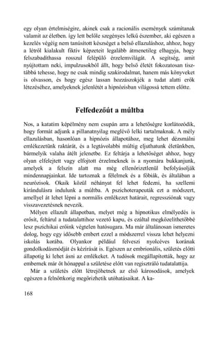 egy olyan értelmiségire, akinek csak a racionális események számítanak
valamit az életben. így lett belőle szegényes lelkű észember, aki egészen a
kezelés végéig nem tanúsított készséget a belső ellazuláshoz, ahhoz, hogy
a létről kialakult fiktív képzeteit legalább átmenetileg elhagyja, hogy
felszabadíthassa rosszul felépülő érzelemvilágát. A segítség, amit
nyújtottam neki, impulzusokból állt, hogy belső életét fokozatosan tisz-
tábbá tehesse, hogy ne csak mindig szakirodalmat, hanem más könyveket
is olvasson, és hogy egész lassan hozzászokjék a tudat alatti erők
létezéséhez, amelyeknek jelenlétét a hipnózisban világossá tettem előtte.



                      Felfedezőút a múltba
Nos, a katatim képélmény nem csupán arra a lehetőségre korlátozódik,
hogy formát adjunk a pillanatnyilag meglévő lelki tartalmaknak. A mély
ellazulásban, hasonlóan a hipnózis állapotához, meg lehet dézsmálni
emlékezetünk raktárát, és a legtávolabbi múltig eljuthatunk életünkben,
bármelyik valaha átélt jelenetbe. Ez feltárja a lehetőséget ahhoz, hogy
olyan elfelejtett vagy elfojtott érzelmeknek is a nyomára bukkanjunk,
amelyek a felszín alatt ma még ellenőrizetlenül befolyásolják
mindennapjainkat. Ide tartoznak a félelmek és a fóbiák, és általában a
neurózisok. Okaik közül néhányat fel lehet fedezni, ha szellemi
kirándulásra indulunk a múltba. A pszichoterapeuták ezt a módszert,
amellyel át lehet lépni a normális emlékezet határait, regressziónak vagy
visszavezetésnek nevezik.
   Mélyen ellazult állapotban, melyet még a hipnotikus elmélyedés is
erősít, feltárul a tudatalattihoz vezető kapu, és ezáltal megközelíthetőbbé
lesz pszichikai erőink végtelen hatósugara. Ma már általánosan ismeretes
dolog, hogy egy idősebb embert ezzel a módszerrel vissza lehet helyezni
iskolás korába. Olyankor például felveszi nyolcéves korának
gondolkodásmódját és kézírását is. Egészen az embrionális, születés előtti
állapotig ki lehet ásni az emlékeket. A tudósok megállapították, hogy az
embernek már öt hónappal a születése előtt van regisztráló tudatalattija.
   Már a születés előtt létrejöhetnek az első károsodások, amelyek
egészen a felnőttkorig megőrizhetik utóhatásaikat. A ka-

168
 