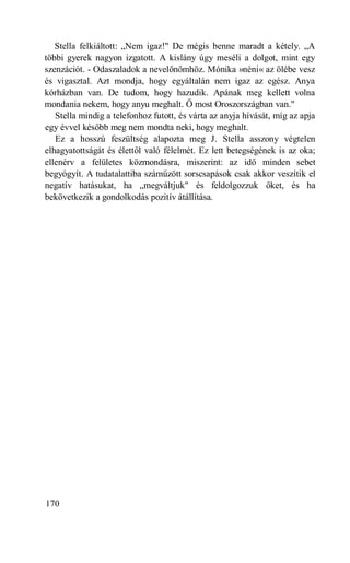 Stella felkiáltott: „Nem igaz!" De mégis benne maradt a kétely. „A
többi gyerek nagyon izgatott. A kislány úgy meséli a dolgot, mint egy
szenzációt. - Odaszaladok a nevelőnőmhöz. Mónika »néni« az ölébe vesz
és vigasztal. Azt mondja, hogy egyáltalán nem igaz az egész. Anya
kórházban van. De tudom, hogy hazudik. Apának meg kellett volna
mondania nekem, hogy anyu meghalt. Ő most Oroszországban van."
   Stella mindig a telefonhoz futott, és várta az anyja hívását, míg az apja
egy évvel később meg nem mondta neki, hogy meghalt.
   Ez a hosszú feszültség alapozta meg J. Stella asszony végtelen
elhagyatottságát és élettől való félelmét. Ez lett betegségének is az oka;
ellenérv a felületes közmondásra, miszerint: az idő minden sebet
begyógyít. A tudatalattiba száműzött sorscsapások csak akkor veszítik el
negatív hatásukat, ha „megváltjuk" és feldolgozzuk őket, és ha
bekövetkezik a gondolkodás pozitív átállítása.




170
 