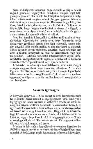 Nem szükségszerű azonban, hogy életünk végéig a belénk
rögzült gondolati vágányokon haladjunk. Csupán saját lelki
gyengeségünk az oka annak, ha letargikus hangulatunk, hely-
telen motivációink rabjává válunk. Nagyon gyorsan felszaba-
dulhatunk újra a magunk erejéből. Bizonyos, hogy környeze-
tünk, örökletes tulajdonságaink, neveltetésünk erőteljesen be-
folyásolják, hogy hogyan viselkedünk a környező világgal, de
semmiképp sem olyan mértékű ez a befolyás, mint ahogy azt
az analitikusok szeretnék elhitetni velünk.
   Meg kell tanulnia kihasználni az önben rejlő szellemi lehe-
tőségeket. Képesnek kell lennie arra, hogy felismerje: kevés
dolog vagy egyáltalán semmi sem függ másoktól, hanem min-
den egyedül saját magán múlik, ha ura akar lenni az életének.
Nincs egyetlen olyan probléma, egyetlen olyan betegség sem
ezen a földön, amelynek az okát ne találhatnánk meg saját
magunkban. Tudatunk szélesebb kiterjedéseiben olyan kime-
ríthetetlen energiatartalékok rejlenek, amelyeket a huszadik
századi ember épp csak most kezd újra felfedezni.
   Lelkünkben minden újra összetalálkozik, amit a külsőségek
szintjén megpróbálunk keservesen szétválasztani. A pszicho-
lógia, a filozófia, az orvostudomány és a teológia legmélyebb
felismerései csak összességükben tükrözik vissza azt a szellemi
egységet, amellyel a teremtés az élet kezdetén megajándéko-
zott bennünket.


                    Az örök igazságok
A könyvek könyve, a Biblia ezeket az örök igazságokat tárja
fel előttünk. Jézus rátalált a legegyszerűbb útra, amellyel a
legegyügyűbb lélek számára is érthetővé tehette az isteni lé-
nyegben lakozó szellemi hatalmat: példázatokban beszélt, és
így érzékelhetővé tette a kimondhatatlan, a mindannyiunkban
ott lakozó isteni vagy kozmikus erőt. „Higgyetek, és üdvözülni
fogtok", mondta az embereknek. Lázár, akit feltámasztott ha-
lottaiból, vagy a bélpoklosok, akiket meggyógyított, szóról szó-
ra megfogadták és lelkükbe vésték szavait. És megtapasztalhat-
ták tudattalanjuk nagyszerű erejét.
   Minden itt leírt szót a legmélyebb értelemben fogadjon be.
Próbálja meg a szavak új értelmét új összefüggéseikben meg-
ragadni. A hétköznapi nyelv használata során ezt a képességet

18
 