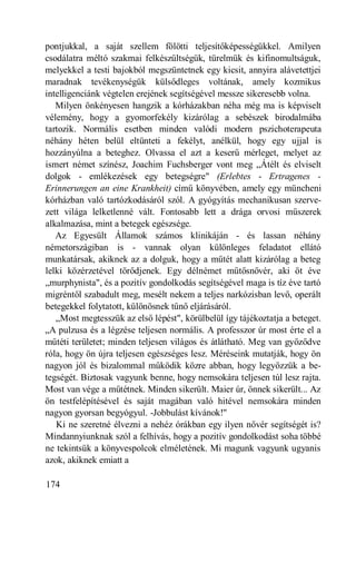 pontjukkal, a saját szellem fölötti teljesítőképességükkel. Amilyen
csodálatra méltó szakmai felkészültségük, türelmük és kifinomultságuk,
melyekkel a testi bajokból megszüntetnek egy kicsit, annyira alávetettjei
maradnak tevékenységük külsődleges voltának, amely kozmikus
intelligenciánk végtelen erejének segítségével messze sikeresebb volna.
   Milyen önkényesen hangzik a kórházakban néha még ma is képviselt
vélemény, hogy a gyomorfekély kizárólag a sebészek birodalmába
tartozik. Normális esetben minden valódi modern pszichoterapeuta
néhány héten belül eltünteti a fekélyt, anélkül, hogy egy ujjal is
hozzányúlna a beteghez. Olvassa el azt a keserű mérleget, melyet az
ismert német színész, Joachim Fuchsberger vont meg „Átélt és elviselt
dolgok - emlékezések egy betegségre" (Erlebtes - Ertragenes -
Erinnerungen an eine Krankheit) című könyvében, amely egy müncheni
kórházban való tartózkodásáról szól. A gyógyítás mechanikusan szerve-
zett világa lelketlenné vált. Fontosabb lett a drága orvosi műszerek
alkalmazása, mint a betegek egészsége.
   Az Egyesült Államok számos klinikáján - és lassan néhány
németországiban is - vannak olyan különleges feladatot ellátó
munkatársak, akiknek az a dolguk, hogy a műtét alatt kizárólag a beteg
lelki közérzetével törődjenek. Egy délnémet műtősnővér, aki öt éve
„murphynista", és a pozitív gondolkodás segítségével maga is tíz éve tartó
migréntől szabadult meg, mesélt nekem a teljes narkózisban levő, operált
betegekkel folytatott, különösnek tűnő eljárásáról.
   „Most megtesszük az első lépést", körülbelül így tájékoztatja a beteget.
„A pulzusa és a légzése teljesen normális. A professzor úr most érte el a
műtéti területet; minden teljesen világos és átlátható. Meg van győződve
róla, hogy ön újra teljesen egészséges lesz. Méréseink mutatják, hogy ön
nagyon jól és bizalommal működik közre abban, hogy legyőzzük a be-
tegségét. Biztosak vagyunk benne, hogy nemsokára teljesen túl lesz rajta.
Most van vége a műtétnek. Minden sikerült. Maier úr, önnek sikerült... Az
ön testfelépítésével és saját magában való hitével nemsokára minden
nagyon gyorsan begyógyul. -Jobbulást kívánok!"
   Ki ne szeretné élvezni a nehéz órákban egy ilyen nővér segítségét is?
Mindannyiunknak szól a felhívás, hogy a pozitív gondolkodást soha többé
ne tekintsük a könyvespolcok elméletének. Mi magunk vagyunk ugyanis
azok, akiknek emiatt a

174
 