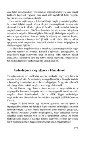 saját belső harmóniájához vezető utat, és szétromboltatni vele saját magát
korlátozó képzeteit. Egyedül csak ezért már végtelenül hálás vagyok,
hogy ismerem a hipnózis segítségét.
   Ön azonban saját maga is felszabadíthatja magát gondolatai igájából,
ha szabad folyást enged mélyen elrejtett életenergiáinak. Azután már
nincsenek korlátok. Minden nyitva áll ön előtt, mindent elérhet. Mondja
magának rendszeresen: „Tökéletes harmónia lakozik bennem. Megbízom
tudatalattim végtelen bölcsességében. Minden jó kívánságom teljesült. A
szívem tágra nyitottam. Szeretet, jóság és teljesség van bennem. Érzem,
hogy a sorsomat a bennem levő jó erők vették kézbe. Hálával telten
nyugszom isteni magvamban, amelyből kiindulva életem szépségben és
tökéletességben fejlődik."
   Ha életre kelti magában ezeket a szavakat, akkor megtapasztalja, hogy
egyszerre teremtő és teremtett. Elmerül a spirituális gazdagságban, és
csodálkozva fogja észrevenni, hogy az anyagi oldal kényszer nélkül
csatlakozik. Semmiben sem fog többé hiányt szenvedni. Intellektuális
béklyóinak legyőzése szabad szellemi lénnyé teszi önt.



       Szabaduljunk meg teljesen a bűntudattól
Társadalmunkban az intellektus annyira uralkodó, hogy még Isten is
negatív értékké vált. Az emberiség legnagyobb terhét, a bűntudat érzését
a keresztény templomban szerzi be az átlagpolgár. Az egyház bebeszéli
neki, hogy bűnös, bukott, megérett arra, hogy elkárhozzék.
   Én azt hiszem, hogy Isten a tiszta szeretet, a megbocsátás és a
megengedés. Isten nem haragszik. A kereszténység prédikátorai kinevezik
magukat Isten képviselőinek, és a tőlük függő emberiséget
megfontolatlanul bűntudatba és frusztrációba hajszolják (például Ottó van
Corvin).
   Hogyan is lehet bűnös egy újszülött gyermek, amikor éppen a
legmagasabb szellemi erő leheletét kapta útitársul teremtőjétől az általa
teremtett világba? A múlt század leghíresebb észak-amerikai gyógyítója,
dr. Phineas Parkhurst Quimby megállapította, hogy betegeinek hatvan
százaléka csupa bűntudat volt, és ezt a templomban kapták. Az indiai
brahmanoknak sikerült a kasztjuk hatalmi igényéből eredően egy óriási
népet nyomorúságba és függőségbe kényszeríteni. Szégyenletes do-

                                                                      179
 