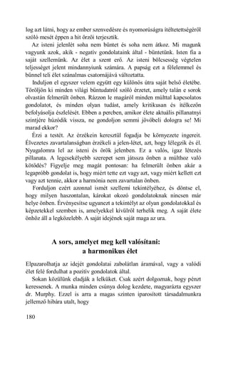 f
log azt látni, hogy az ember szenvedésre és nyomorúságra ítéltetettségéről
szóló mesét éppen a hit őrzői terjesztik.
   Az isteni jelenlét soha nem büntet és soha nem átkoz. Mi magunk
vagyunk azok, akik - negatív gondolataink által - büntetünk. Isten fia a
saját szellemünk. Az élet a szent erő. Az isteni bölcsesség végtelen
teljességet jelent mindannyiunk számára. A papság ezt a félelemmel és
bűnnel teli élet szánalmas csatornájává változtatta.
    Induljon el egyszer velem együtt egy különös útra saját belső életébe.
Töröljön ki minden világi bűntudatról szóló érzetet, amely talán e sorok
olvastán felmerült önben. Rázzon le magáról minden múlttal kapcsolatos
gondolatot, és minden olyan tudást, amely kritikusan és ítélkezőn
befolyásolja észlelését. Ebben a percben, amikor élete aktuális pillanatnyi
szintjére húzódik vissza, ne gondoljon semmi jövőbeli dologra se! Mi
marad ekkor?
   Érzi a testét. Az érzékein keresztül fogadja be környezete ingereit.
Élvezetes zavartalanságban érzékeli a jelen-létet, azt, hogy lélegzik és él.
Nyugalomra lel az isteni és örök jelenben. Ez a valós, igaz létezés
pillanata. A legcsekélyebb szerepet sem játssza önben a múlthoz való
kötődés? Figyelje meg magát pontosan: ha felmerült önben akár a
legapróbb gondolat is, hogy miért tette ezt vagy azt, vagy miért kellett ezt
vagy azt tennie, akkor a harmónia nem zavartalan önben.
    Forduljon ezért azonnal ismét szellemi tekintélyéhez, és döntse el,
hogy milyen haszontalan, károkat okozó gondolatoknak nincsen már
helye önben. Érvényesítse ugyanezt a tekintélyt az olyan gondolatokkal és
képzetekkel szemben is, amelyekkel kívülről terhelik meg. A saját élete
önhöz áll a legközelebb. A saját idejének saját maga az ura.



           A sors, amelyet meg kell valósítani:
                     a harmonikus élet
Elpazarolhatja az idejét gondolatai zabolátlan áramával, vagy a valódi
élet felé fordulhat a pozitív gondolatok által.
   Sokan közülünk eladják a lelküket. Csak azért dolgoznak, hogy pénzt
keressenek. A munka minden csúnya dolog kezdete, magyarázta egyszer
dr. Murphy. Ezzel is arra a magas szinten iparosított társadalmunkra
jellemző hibára utalt, hogy

180
 