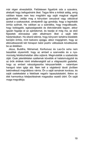 már régen elvesztettük. Felületesen figyelünk oda a szavakra,
ahelyett hogy befogadnánk őket. Tegye félre a kritikát addig, amíg
valóban képes nem lesz megítélni egy saját magával végzett
gyakorlatot. Jelölje meg a könyvben ceruzával vagy cédulával
azokat a szakaszokat, amelyekről úgy gondolja, hogy a leginkább
önhöz szólnak. Ha valóban az a szándéka, hogy megváltozzék,
hogy boldogabb, egészségesebb és életvidámabb legyen, akkor
igazán fogadja el az ajánlatomat, és kezdje el még ma, az első
fejezetek elolvasása után alkalmazni őket a saját lelki
háztartásában. Ha sikerül elérnie, hogy könyvem tartalma közelebb
kerüljön önhöz, mint kedvenc újságja, akkor megígérem, hogy az
elkövetkezendő két hónapon belül pozitív változások következnek
be az életében.
   Jézus, Buddha, Mohamed, Konfuciusz és Lao-Ce soha nem
beszéltek olyasmiről, hogy az embert a szenvedés és a nyo-
morúság feloldozhatatlan átka sújtaná. Megmutatták a szabadulás
útját. Csak jelentéktelen szellemek követték el hatalomvágyból és
az örök értékek iránti értetlenségből azt a világraszóló gaztettet,
hogy az embert rabszolgasorba kényszerítették - valamilyen
haragvó isten igája alá. Nem kell a végtelenül távoli jövőben
bekövetkező megváltásra várnia. Ön a saját sorsának kovácsa, és
saját cselekedetei a felelősek negatív tapasztalataiért, illetve az
élet harmonikus kiteljesítésének magasába vezető útért. Ön saját
maga megváltója.




                                                                19
 