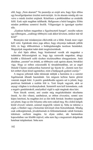 elől, hogy „Nem akarom!" Ne pazarolja az erejét arra, hogy fejre állítsa
egy beszélgetőpartner érzelmi motivációját. Az ön akarata mindig alá van
vetve a másik érzelmi erejének. Közelítsen a problémákhoz az eredetük
felől. Ezek saját magában találhatók. Hallgasson a belső hangjára. Előtte
minden probléma semmivé foszlik. Világosságot és igazságot nyerhet
tőle.
   „Gyakran hallom magamban a figyelmeztető hangot", mesélte nekem
egy nőbetegem, „csakhogy többnyire csak akkor követem, amikor már túl
késő!"
   Bizonyára már mindannyian elkövettük ezt a hibát. Ennek most véget
kell vetni. Egónknak nincs joga ahhoz, hogy elnyomja tudásunk jobbik
felét, és hogy többszörösen a boldogtalanságba taszítson bennünket.
Megnyitjuk magunkat tudat alatti megérzéseinknek.
   Az első lépés ahhoz, hogy bizalommal vessük alá magunkat a
tudattalan bölcsességének az, hogy úgy szeressük magunkat, ahogy
később a félelemről szóló részben részletesebben elmagyarázom. Amit
általában „szeretet"-en értünk, az többnyire csak egoista akarat, birtoklási
vágy. Hogy ez miben csúcsosodik ki társadalmunkban, azt az angol
Donald Clayton szarkasztikus humorral így fejezte ki: „Semmi nem hoz
két embert olyan közel egymáshoz, mint a bankjegyek gyakori cseréje."
   A magvas jellemek talán túlzásnak találják a harmónia és a szeretet
fogalmainak állandó használatát. Ám mégsem kellene hamis glóriát
vonniuk maguk köré. A pozitív gondolkodás ugyanis azt is jelenti, hogy
pozitívan fordulunk a realitás felé is. Testi lények vagyunk, akik az
anyagi világban is tevékenykednek. Semmiről nem kell lemondania, csak
a negatív gondolatokról, amelyekkel végül is saját magának okoz kárt.
   Nem létezik semmi, ami ezután még megrázkódtatást okozhatna
önnek. Az élet viharai, autóbaleset, az otthon elvesztése, semmi sem
képes leteríteni, ha magában érzi az élet örök forrását. Istenben nyugodni
azt jelenti, hogy az élet folyama soha nem szakad meg. Ha a külső dolgok
közül elveszít valamit, azonnal megnyílik valami új. Soha ne tekintse a
cégét, a főnökét vagy a biztosítási kötvényét élete biztosítékának. Mindig
csak szükségleteinek, jövedelmeinek és létfenntartásának valódi forrására
tekintsen: szellemi magjára. Az olyan ember, aki harmonikus
kapcsolatban van felsőbb énjével, soha nem fog a megszerzett dolgoknak
hatalmat tulajdonítani. Soha nem

182
 