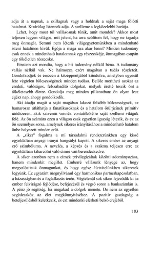 adja át a napnak, a csillagnak vagy a holdnak a saját maga fölötti
hatalmat. Kizárólag Istennek adja. A szelleme a legközelebbi barátja.
   Lehet, hogy most túl vallásosnak tűnik, amit mondok? Akkor most
teljesen legyen világos, mit jelent, ha arra szólítom fel, hogy ne tagadja
meg önmagát. Semmi nem létezik világegyetemünkben a mindenható
isteni hatalmon kívül. Egója a maga ura akar lenni? Minden tudomány
csak ennek a mindenható hatalomnak egy részecskéje, önmagában csupán
egy tökéletlen részecske.
    Einstein azt mondta, hogy a hit tudomány nélkül béna. A tudomány
vallás nélkül vak. Ne halmozza ezért magában a tudás részleteit.
Gondolkodjék és érezzen a középpontjából kiindulva, amelyben egyesül
léte végtelen bölcsességének minden tudása. Belőle merítheti azokat az
eredeti, valóságos, felszabadító dolgokat, melyek éretté teszik önt a
tökéletesebb életre. Gondolja meg minden pillanatban: ön olyan lesz
egész nap, ahogy gondolkodik.
   Aki átadja magát a saját magában lakozó felsőbb bölcsességnek, az
hamarosan átláthatja a fanatikusoknak és a hatalom őrültjeinek primitív
módszereit, akik szívesen vennék vontatókötélre saját szellemi világuk
felé. Az ön számára ezen a világon csak egyetlen igazság létezik, és ez az
ön személyes sorsa, amelynek sikeres irányításához a mindenható hatalom
önbe helyezett minden erőt.
   A „siker" fogalma a mi társadalmi rendszerünkben egy kissé
egyoldalúan anyagi irányú hangsúlyt kapott. A sikeres ember az anyagi
erő szimbóluma. A nevelés, a képzés és a szakma teljesen erre az
egyoldalúan kiharcolni való címre van berendezkedve.
   A siker azonban nem a címek privilegizáltak közötti adományozása,
hanem mindenkit megillet. Emberré válásunk lényege az, hogy
megvalósítsuk önmagunkat, és hogy egész életvitelünkben sikeresek
legyünk. Ez egyaránt megnyilvánul egy harmonikus partnerkapcsolatban,
a házasságban és a foglalkozás terén. Végtelenül sok síkon fejeződik ki az
ember felvirágzó fejlődése, befejezésül és végső soron a bankszámlán is.
A pénz jó segítség, ha megakad a dolgok menete. De nem az egyetlen
segédeszköz az élet megkönnyítéséhez. A pozitív gazdagság a
beteljesülésből keletkezik, és ezt mindenki elérheti belső erejéből.

                                                                      183
 