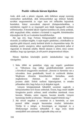 Pozitív változás három lépésben
Azok, akik csak a pénzre vágynak, akik örökösen anyagi nyereség
reményében spekulálnak, akik környezetünket egy átlátszó haladás
nevében megsemmisítik és véget nem érő inflációba hajszolnak
bennünket, hiányt szenvednek alapvető élettapasztalatokban, a
mértéktelen vágytól és az irigységtől nem látják legnagyobb szellemi
erőforrásunkat. A bennünk lakozó végtelen kozmikus erő, amely azoknak,
akik megnyílnak előtte, mindent a kívántnál is nagyobb, felmérhetetlen
teljességben tár fel, az ő számukra hozzáférhetetlen.
   Aki úgy érzi, hogy Fortuna bőségszarujából csak hátrányosan
részesült, az szálljon magába. A saját negatív gondolatai, a kételkedése az
egyetlen gátló tényező, amely korlátok között és elnyomásban tartja. Ha
átalakítja pozitív energiává, akkor egyértelműen győztesként juthat el
vágyainak és álmainak céljába. Bármit akarjon is elérni, nincs semmi
akadálya, hogy egy igazságos, jó célt pozitív programozással elérjen.

   Három lépésben       közeledjék   pozitív   átalakulásához   vagy    kí-
vánságaihoz.

   1. Soha többé ne gondoljon végig egy negatív gondolatot
      se. Változtassa meg eddigi gondolkodásmódját pozitívan
      a következő szuggesztiós utasítással: „Szeretet és harmónia van a
      szívemben. Isten gondolkodik, beszél és cselekszik általam.
      Megbízom       életerőm     kimeríthetetlen     forrásában,  amely
      meghatározza         életemet,       és     mindent       az    én
      javamra alakít. Erősíti szellemi képességeimet, és minden
      pillanatban eléri, hogy helyes és jó dolgokat tegyek.
         Lényem középpontjának békéjéből szeretetet sugárzók a
      környezetemben levő összes embernek. Érzem, hogy minél inkább
      kisugárzóm pozitív erőimet, annál erősebben áramlanak vissza
      hozzám. Minden, amire vágyom, hozzám áramlik. Lényem
      harmóniája betölti az életemet. - Minden magától történik meg."
   2. Aki növeli magában a szeretetet és a harmóniát, az nem
      pazarol többé energiát haszontalan érzelmi kitörésekre.
      Törölje ki a mérget, a bosszúságot, az irigységet és a
      féltékenységet érzelmei tárházából. E négy érzés közül
      semelyikből sem származik a legkisebb előny sem az

184
 