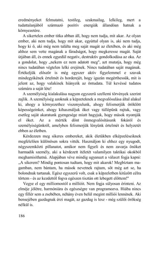 eredményeket felmutatni, testileg, szakmailag, lelkileg, mert a
tudattalanjából származó pozitív energiák állandóan hatnak a
környezetére.
   A sikertelen ember titka abban áll, hogy nem tudja, mit akar. Az olyan
ember, aki nem tudja, hogy mit akar, egyúttal olyan is, aki nem tudja,
hogy ki ő, aki még nem találta meg saját magát az életében, és aki még
ahhoz sem vette magának a fáradságot, hogy megkeresse magát. Saját
útjában áll, és ennek egyedül negatív, destruktív gondolkodása az oka. Az
a gondolat, hogy „nekem ez nem adatott meg", azt mutatja, hogy még
nincs tudatában végtelen lelki erejének. Nincs tudatában saját magának.
Értékeljük először is még egyszer aktív figyelemmel e szavak
mindegyikének értelmét és horderejét, hogy igazán megérthessük, mit is
jelent az, hogy valakinek hiányzik az öntudata. Túl kevéssé tudatos
számára a saját léte!
   A személyiség kialakulása nagyon egyszerű szellemi törvények szerint
zajlik. A személyiség azoknak a képzeteknek a megvalósulása által alakul
ki, ahogy a környezethez viszonyulunk, ahogy felismerjük öröklött
képességeinket, ahogy kihasználjuk őket vagy túllépünk rajtuk, vagy
esetleg saját akaratunk gyengesége miatt hagyjuk, hogy mások nyomják
el őket. Az a mérték dönt önmegvalósításunk fokáról és
személyiségünkről, amelyben felismerjük lényünk értelmét és helyzetét
ebben az életben.
   Kérdezzen meg sikeres embereket, akik életükben elképzeléseiknek
megfelelően különösen sokra vitték. Használjon ki ehhez egy nyugodt,
négyszemközti pillanatot, amikor nem figyeli és nem zavarja önöket
harmadik személy, aki a kérdezett ítéletét valamilyen taktikai okokból
meghamisíthatná. Alapjában véve mindig ugyanazt a választ fogja kapni:
„A sikerem? Mindig pontosan tudtam, hogy mit akarok! Megbíztam ma-
gamban, nem bántam, ha mások nevetnek rajtam, sőt még azt se, ha
bolondnak tartanak. Egész egyszerű volt, csak a képzeletben kitűzött célra
törtem - és az kezdettől fogva egészen tisztán ott lebegett előttem!"
   Vegye el egy milliomostól a millióit. Nem fogja súlyosan érinteni. Az
elméje jólétre, harmóniára és egészségre van programozva. Hiába nincs
egy fillér sem a zsebében, néhány éven belül megint milliói lennének. Aki
bensejében gazdagnak érzi magát, az gazdag is lesz - még szülői örökség
nélkül is.

186
 