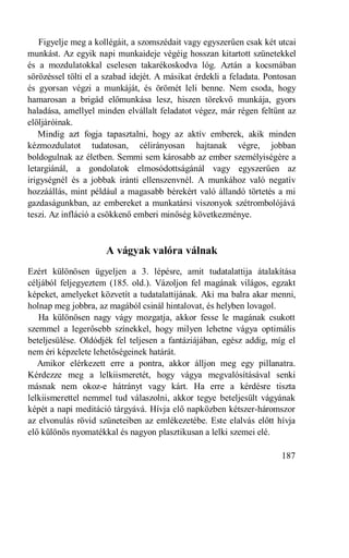 Figyelje meg a kollégáit, a szomszédait vagy egyszerűen csak két utcai
munkást. Az egyik napi munkaideje végéig hosszan kitartott szünetekkel
és a mozdulatokkal cselesen takarékoskodva lóg. Aztán a kocsmában
sörözéssel tölti el a szabad idejét. A másikat érdekli a feladata. Pontosan
és gyorsan végzi a munkáját, és örömét leli benne. Nem csoda, hogy
hamarosan a brigád előmunkása lesz, hiszen törekvő munkája, gyors
haladása, amellyel minden elvállalt feladatot végez, már régen feltűnt az
elöljáróinak.
   Mindig azt fogja tapasztalni, hogy az aktív emberek, akik minden
kézmozdulatot tudatosan, célirányosan hajtanak végre, jobban
boldogulnak az életben. Semmi sem károsabb az ember személyiségére a
letargiánál, a gondolatok elmosódottságánál vagy egyszerűen az
irigységnél és a jobbak iránti ellenszenvnél. A munkához való negatív
hozzáállás, mint például a magasabb bérekért való állandó törtetés a mi
gazdaságunkban, az embereket a munkatársi viszonyok szétrombolójává
teszi. Az infláció a csökkenő emberi minőség következménye.



                     A vágyak valóra válnak
Ezért különösen ügyeljen a 3. lépésre, amit tudatalattija átalakítása
céljából feljegyeztem (185. old.). Vázoljon fel magának világos, egzakt
képeket, amelyeket közvetít a tudatalattijának. Aki ma balra akar menni,
holnap meg jobbra, az magából csinál hintalovat, és helyben lovagol.
   Ha különösen nagy vágy mozgatja, akkor fesse le magának csukott
szemmel a legerősebb színekkel, hogy milyen lehetne vágya optimális
beteljesülése. Oldódjék fel teljesen a fantáziájában, egész addig, míg el
nem éri képzelete lehetőségeinek határát.
   Amikor elérkezett erre a pontra, akkor álljon meg egy pillanatra.
Kérdezze meg a lelkiismeretét, hogy vágya megvalósításával senki
másnak nem okoz-e hátrányt vagy kárt. Ha erre a kérdésre tiszta
lelkiismerettel nemmel tud válaszolni, akkor tegye beteljesült vágyának
képét a napi meditáció tárgyává. Hívja elő napközben kétszer-háromszor
az elvonulás rövid szüneteiben az emlékezetébe. Este elalvás előtt hívja
elő különös nyomatékkal és nagyon plasztikusan a lelki szemei elé.

                                                                      187
 