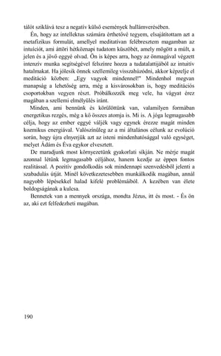 tálót sziklává tesz a negatív külső események hullámverésében.
   Én, hogy az intellektus számára érthetővé tegyem, elsajátítottam azt a
metafizikus formulát, amellyel meditatívan felébresztem magamban az
intuíciót, ami áttöri hétköznapi tudatom küszöbét, amely mögött a múlt, a
jelen és a jövő eggyé olvad. Ön is képes arra, hogy az önmagával végzett
intenzív munka segítségével felszínre hozza a tudatalattijából az intuitív
hatalmakat. Ha jólesik önnek szellemileg visszahúzódni, akkor képzelje el
meditáció közben: „Egy vagyok mindennel!" Mindenhol megvan
manapság a lehetőség arra, még a kisvárosokban is, hogy meditációs
csoportokban vegyen részt. Próbálkozzék meg vele, ha vágyat érez
magában a szellemi elmélyülés iránt.
   Minden, ami bennünk és körülöttünk van, valamilyen formában
energetikus rezgés, még a kő összes atomja is. Mi is. A jóga legmagasabb
célja, hogy az ember eggyé váljék vagy egynek érezze magát minden
kozmikus energiával. Valószínűleg az a mi általános célunk az evolúció
során, hogy újra elnyerjük azt az isteni mindenhatósággal való egységet,
melyet Ádám és Éva egykor elvesztett.
   De maradjunk most környezetünk gyakorlati síkján. Ne mérje magát
azonnal létünk legmagasabb céljához, hanem kezdje az éppen fontos
realitással. A pozitív gondolkodás sok mindennapi szenvedésből jelenti a
szabadulás útját. Minél következetesebben munkálkodik magában, annál
nagyobb lépésekkel halad kifelé problémáiból. A kezében van élete
boldogságának a kulcsa.
   Bennetek van a mennyek országa, mondta Jézus, itt és most. - És ön
az, aki ezt felfedezheti magában.




190
 