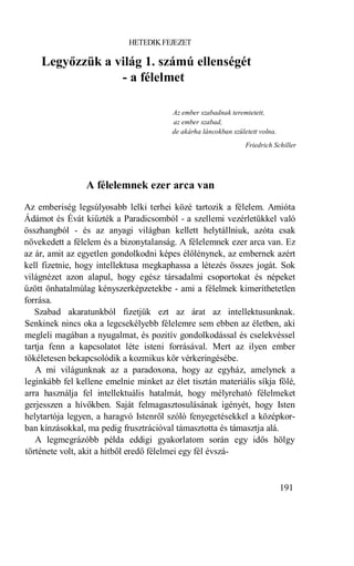 HETEDIK FEJEZET

    Legyőzzük a világ 1. számú ellenségét
                 - a félelmet

                                        Az ember szabadnak teremtetett,
                                        az ember szabad,
                                        de akárha láncokban született volna.
                                                                 Friedrich Schiller




                 A félelemnek ezer arca van
Az emberiség legsúlyosabb lelki terhei közé tartozik a félelem. Amióta
Ádámot és Évát kiűzték a Paradicsomból - a szellemi vezérletükkel való
összhangból - és az anyagi világban kellett helytállniuk, azóta csak
növekedett a félelem és a bizonytalanság. A félelemnek ezer arca van. Ez
az ár, amit az egyetlen gondolkodni képes élőlénynek, az embernek azért
kell fizetnie, hogy intellektusa megkaphassa a létezés összes jogát. Sok
világnézet azon alapul, hogy egész társadalmi csoportokat és népeket
űzött önhatalmúlag kényszerképzetekbe - ami a félelmek kimeríthetetlen
forrása.
   Szabad akaratunkból fizetjük ezt az árat az intellektusunknak.
Senkinek nincs oka a legcsekélyebb félelemre sem ebben az életben, aki
megleli magában a nyugalmat, és pozitív gondolkodással és cselekvéssel
tartja fenn a kapcsolatot léte isteni forrásával. Mert az ilyen ember
tökéletesen bekapcsolódik a kozmikus kör vérkeringésébe.
   A mi világunknak az a paradoxona, hogy az egyház, amelynek a
leginkább fel kellene emelnie minket az élet tisztán materiális síkja fölé,
arra használja fel intellektuális hatalmát, hogy mélyreható félelmeket
gerjesszen a hívőkben. Saját felmagasztosulásának igényét, hogy Isten
helytartója legyen, a haragvó Istenről szóló fenyegetésekkel a középkor-
ban kínzásokkal, ma pedig frusztrációval támasztotta és támasztja alá.
   A legmegrázóbb példa eddigi gyakorlatom során egy idős hölgy
története volt, akit a hitből eredő félelmei egy fél évszá-


                                                                               191
 