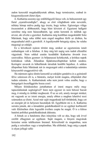 zadon keresztül megakadályoztak abban, hogy természetes, szabad és
kiegyensúlyozott életet éljen.
   A. Katharina asszony egy erdőfelügyelő lánya volt, és beleszeretett egy
fiatal „nyaralóvendégbe", ahogy az első világháború után nevezték,
néhány hónap múlva pedig úgy érezte, hogy terhes. Egészséges világa
összeomlott a döbbenettől, hogy bűnt követett el. Egyetemi hallgató
szerelme még nem házasodhatott, így aztán kerestek és találtak egy
orvost, aki elvette a gyereket. Katharina még korábban megesküdött Szűz
Máriának, hogy soha többé nem enged magához férfit az életben, ha
megszabadul ettől a gyerektől. A legsúlyosabb betegség sújtsa, ha valaha
megszegi az esküjét.
   Ez a következő nyáron történt meg, amikor az egyetemista ismét
szabadságon volt a faluban. A lány még két napig sem tudott ellenállni
vágyainak. Nem sokkal ezután kezdődött Katharina ötvenöt éves
szenvedése. Súlyos gyomor- és bélpanaszai keletkeztek, a kritikus napok
kínlódássá váltak. Állandóan fájdalomcsillapítókat kellett szednie.
Keringési zavarok és hőhullámok társultak korábbi bajaihoz. A sokkos
állapotban Szűz Máriának tett és megszegett eskü a tudatalattija számára
kényszerítő szuggesztióvá vált.
    Ha mármost egész életén keresztül az esküjére gondolva és a gyónástól
félve szűziesen élt is, a büntetés, melyet kirótt magára, elfojtódott éber
tudata számára. A. Katharinának soha nem jutott volna eszébe, hogy a
betegségeit összefüggésbe hozza ezzel.
   Milyen feloldozáshoz juttathattam el isteni magva mély meg-
tapasztalásának segítségével? Isten nem egyszer és nem hétszer bocsát
meg, ő mindig és örökké megbocsát. Ő az az erő, amely mozgat minket;
mi vagyunk az az isteni energia, amely ebben a magban lehetővé teszi
számunkra az életet. Azzal már saját magunknak kell törődnünk, hogy ezt
az energiát jól és helyesen használjuk fel. Egyébként mi is A. Katharina
sorsára jutunk, aki a társadalmi gondolkodástól és az egyházi korbácstól
való félelmében élete legszebb éveiben csapta be magát. Ő is a klérus
hatalmi politikai gondolkodásának áldozata.
   A hitnek ez a hatalomra éhes irányítása volt az oka, hogy sok évvel
ezelőtt elhagytam az egyházat. Saját magam, a lényem magvának
keresése során találkoztam Istennel. Közvetlenül és magamban, nem
pedig a szószéken vagy a templomban. Ma előfordul, hogy még a papok
is olyan jellegű vallá-

192
 