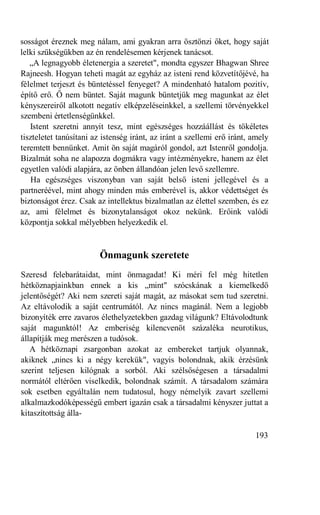 sosságot éreznek meg nálam, ami gyakran arra ösztönzi őket, hogy saját
lelki szükségükben az én rendelésemen kérjenek tanácsot.
   „A legnagyobb életenergia a szeretet", mondta egyszer Bhagwan Shree
Rajneesh. Hogyan teheti magát az egyház az isteni rend közvetítőjévé, ha
félelmet terjeszt és büntetéssel fenyeget? A mindenható hatalom pozitív,
építő erő. Ő nem büntet. Saját magunk büntetjük meg magunkat az élet
kényszereiről alkotott negatív elképzeléseinkkel, a szellemi törvényekkel
szembeni értetlenségünkkel.
   Istent szeretni annyit tesz, mint egészséges hozzáállást és tökéletes
tiszteletet tanúsítani az istenség iránt, az iránt a szellemi erő iránt, amely
teremtett bennünket. Amit ön saját magáról gondol, azt Istenről gondolja.
Bizalmát soha ne alapozza dogmákra vagy intézményekre, hanem az élet
egyetlen valódi alapjára, az önben állandóan jelen levő szellemre.
   Ha egészséges viszonyban van saját belső isteni jellegével és a
partneréével, mint ahogy minden más emberével is, akkor védettséget és
biztonságot érez. Csak az intellektus bizalmatlan az élettel szemben, és ez
az, ami félelmet és bizonytalanságot okoz nekünk. Erőink valódi
központja sokkal mélyebben helyezkedik el.


                        Önmagunk szeretete
Szeresd felebarátaidat, mint önmagadat! Ki méri fel még hitetlen
hétköznapjainkban ennek a kis „mint" szócskának a kiemelkedő
jelentőségét? Aki nem szereti saját magát, az másokat sem tud szeretni.
Az eltávolodik a saját centrumától. Az nincs magánál. Nem a legjobb
bizonyíték erre zavaros élethelyzetekben gazdag világunk? Eltávolodtunk
saját magunktól! Az emberiség kilencvenöt százaléka neurotikus,
állapítják meg merészen a tudósok.
   A hétköznapi zsargonban azokat az embereket tartjuk olyannak,
akiknek „nincs ki a négy kerekük", vagyis bolondnak, akik érzésünk
szerint teljesen kilógnak a sorból. Aki szélsőségesen a társadalmi
normától eltérően viselkedik, bolondnak számít. A társadalom számára
sok esetben egyáltalán nem tudatosul, hogy némelyik zavart szellemi
alkalmazkodóképességű embert igazán csak a társadalmi kényszer juttat a
kitaszítottság álla-

                                                                         193
 