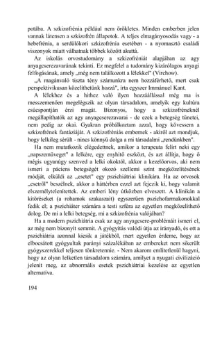 potába. A szkizofrénia például nem örökletes. Minden emberben jelen
vannak látensen a szkizofrén állapotok. A teljes elmagányosodás vagy - a
hebefrénia, a serdülőkori szkizofrénia esetében - a nyomasztó családi
viszonyok miatt válhatnak többek között akuttá.
   Az iskolás orvostudomány a szkizofréniát alapjában az agy
anyagcserezavarának tekinti. Ez megfelel a tudomány kizárólagos anyagi
felfogásának, amely „még nem találkozott a lélekkel" (Virchow).
   „A magánvaló tiszta tény számunkra nem hozzáférhető, mert csak
perspektivikusan közelíthetünk hozzá", írta egyszer Immánuel Kant.
   A lélekhez és a hithez való ilyen hozzáállással még ma is
messzemenően megelégszik az olyan társadalom, amelyik egy kultúra
csúcspontján érzi magát. Bizonyos, hogy a szkizofréneknél
megállapíthatók az agy anyagcserezavarai - de ezek a betegség tünetei,
nem pedig az okai. Gyakran próbálkoztam azzal, hogy kövessem a
szkizofrének fantáziáját. A szkizofréniás embernek - akiről azt mondjuk,
hogy lelkileg sérült - nincs könnyű dolga a mi társadalmi „rendünkben".
   Ha nem mutatkozik elégedettnek, amikor a terapeuta felírt neki egy
„napszemüveget" a lelkére, egy enyhítő eszközt, és azt állítja, hogy ő
mégis ugyanúgy szenved a lelki okoktól, akkor a kezelőorvos, aki nem
ismeri a páciens betegségét okozó szellemi szint megközelítésének
módját, elküldi az „esetet" egy pszichiátriai klinikára. Ha az orvosok
„esetről" beszélnek, akkor a háttérben ezzel azt fejezik ki, hogy valamit
elszemélytelenítettek. Az emberi lény útközben elveszett. A klinikán a
kitöréseket (a rohamok szakaszait) egyszerűen pszichofarmakonokkal
fedik el; a pszichiáter számára a testi szféra az egyetlen megközelíthető
dolog. De mi a lelki betegség, mi a szkizofrénia valójában?
   Ha a modern pszichiátria csak az agy anyagcsere-problémáit ismeri el,
az még nem bizonyít semmit. A gyógyítás valódi útja az irányadó, és ott a
pszichiátria azonnal kiesik a játékból, mert egyetlen érdeme, hogy az
elbocsátott gyógyultak parányi százalékában az embereket nem sikerült
gyógyszerekkel teljesen tönkretennie. - Nem akarom említetlenül hagyni,
hogy az olyan lelketlen társadalom számára, amilyet a nyugati civilizáció
jelenít meg, az abnormális esetek pszichiátriai kezelése az egyetlen
alternatíva.

194
 