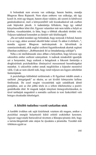 A bolondnak nem orvosra van szüksége, hanem barátra, mondja
Bhagwan Shree Rajneesh. Nem olyan emberre van szüksége, aki úgy
kezeli őt, mint egy tárgyat, hanem olyan valakire, aki szereti és körülveszi
gondoskodásával, mert a környezetéből való kiszakadásával sok esetben
csak bújócskát játszik. A tudatalattija felfedezte, hogy így sokkal
kényelmesebben lehet élni. Egyszer valamikor már nem találta a helyét az
életben, visszahúzódott, és látta, hogy a többiek elkezdtek törődni vele.
Teljesen tudatlanul lemondott az életéért való felelősségről.
   „Ha azt tudod mondani egy bolondnak, hogy nemcsak ő bolond, hanem
te is az vagy, akkor azonnal sikerült hidat verned. És akkor ő elérhető...",
mondta egyszer Bhagwan tanítványainak és követőinek (a
szanniaszinoknak), akik angliai szellemi fogyatékosoknak akartak segíteni
(Darshan-zsebkönyv: „Robbantsátok fel az öntudatlanság szikláját").
    Néha a mi intellektusunk sincs abban a helyzetben, hogy kövesse egy
szkizofrén ember szellemi szárnyalását. A tudósok mindenfelé igazolják
azt a benyomást, hogy ezeknek a betegeknek a fokozott fantáziája a
drogkísérletek pszichedelikus élményeivel messzemenő hasonlóságokat
mutathat. A szkizofrén ember ennek megfelelően a képzelet mesterévé
válik. Csak az nem sikerül neki, hogy ismét teljesen ura legyen zabolátlan
fantáziájának.
   A pszichológia különböző területeinek a fő figyelmet inkább ennek a
szellemi „betegségnek" az okaira, az azt kiváltó környezetre kellene
fordítaniuk. De ezzel megint visszatérünk saját szándékunk döntő
pontjához, ami az élet jobbá tétele és a iellem tökéletesítése a pozitív
gondolkodás által. Itt magunk tudjuk irányítani önmegvalósításunkat, és
távol tarthatjuk magunktól a normális szellemi és testi funkcióktól való
beteges elszakadás lehetőségeit.



      A felsőbb tudathoz vezető szokatlan utak
A korábbi években sok saját kísérletnek vetettem alá magam, amikor a
pszichikai energiát helyettesítő külső erősítő eszközöket kerestem.
Egyszer nagyvonalú borravalóval rávettem a Kheopsz-piramis őrét, hogy
a turista-látogatóidő után zárjon be éjszakára a piramisba. Tizenhét órát
töltöttem együtt az

                                                                       195
 