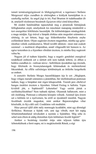 ismert természetgyógyásszal és lélekgyógyítóval, a tegernsee-i Stefanie
Mergesszel teljes csendben és sötétségben a királyok kamrájában és a
szarkofág mellett. Az angol jógi és író, Paul Brunton itt tudathasadást élt
át, amelyről részletesen beszámolt Egyiptom titkai című könyvében.
   Mi eredeti hatalmukban tapasztaltuk meg a piramisok formájának
felfoghatatlan erejét, amelyeknek kis másolatait manapság mindenfelé a
test energetikai feltöltésére használják. De különösképpen mindegyikünk
a maga módján. Egy órával a lámpák eloltása után megszűnt számomra a
sötétség, és azt hittem, hogy egy felderíthetetlen fényforrás enyhe
csillámlását látom. Olyan sugárzást éreztem magamban, mintha egy gene-
rátorhoz volnék csatlakoztatva. Minél tovább időztem - most már csukott
szemmel - a meditáció állapotában, annál világosabb lett bennem is. Az
egész testemben és a fejemben vibrálást éreztem, és mintha fény sugárzott
volna be.
    Nagyon jól el tudtam képzelni, hogy a negatív gondolati energiával
rendelkező emberek ezt a sűrített erőt nem tudnák kibírni, és ebben a
halálos csendben és - reálisan nézve - hollófekete éjszakában úgy éreznék,
hogy félelmeik és bizonytalanságaik feltámadnak és mérhetetlenné
fokozódnak. Az efféle szélsőséges körülmények az őrületbe kergethetik
az embert.
   A szenzitív Stefanie Merges hasonlóképpen írja le ezt: „Meglepett,
hogy világos maradt számomra a járatokban, bár intellektuálisan pontosan
tudtam, hogy a lámpákat már régen kikapcsolták. Tizenöt perc elteltével
hangos éneklést éreztem a fejemben. Erhard Freitag is hallotta. Vajon
kívülről jött, a Szphinxtől? Lehetetlen! Vagy szelek jártak a
szellőzőnyílásokban? Nem tudtunk rájönni. Olyannak hallatszott, mint a
női énekhang. Pontosan a sírkamra közepén voltunk. Azonnal újra érzem
azt a különös ízt a nyelvemen, ha erről az éjszakáról mesélek. Nagyon
feszültnek éreztük magunkat, mint amikor Bajorországban vihar
közeledik, és fúj a déli szél. Csodálatos volt meditálni.
    Húsz perccel éjfél előtt mély mormogás kezdődött, mint egy dörmögő
férfikórus. Biztosan a fejünk volt, ami úgy vibrált, mert két napig
feltartóztathatatlanul növekedett a nyomás a fejünkben. Még soha és
sehol nem éltem át eddig életemben ilyén különösen feszült légkört!"
    Amikor a bezártság tizenhét órája után teljesen kábán újra
kibotorkáltunk a forró napra, mi is megköszöntük Rének, a régi

196
 