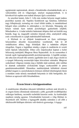 egyiptomiak napistenének, akinek a birodalmába elzarándokoltunk, azt a
valószínűtlen erőt és világosságot, amelyet megtapasztaltunk. A rá
következő két napban nem tudtuk lehunyni éjjel a szemünket.
   Az amerikai kutató, John C. Lilly más módon helyezte magát tudatos
pszichikai nyomás alá. Napokra bezárkózott egy hatalmas, különösen
nagy felhajtóerejű, testmeleg sós vízzel töltött tankba, és mozdulatlanul
lebegett teljes csöndben és sötétségben a víz felszínén. Manapság sok
helyen vannak ilyen tankok pszichológiai gyakorlatok céljából,
Münchenben is. A tudat terhelési határainak átlépése által azt kísérlik meg
bennük, hogy új, magasabb szintekre törjenek előre, amelyekről eddig
csak a misztikusok és a jógik tudósításaiból hallottunk.
   A félelmek és az elfojtott komplexusok az ilyen szélsőséges
helyzetekben abszolút összeomláshoz vezethetnek. Sok út áll
rendelkezésre ahhoz, hogy feltaláljuk őket a tudattalan elfojtott
rétegeiben. Engem a legjobban mindig a jógán és meditáción át vezető
keleti lépések lelkesítettek. Ehhez erős impulzusokat kaptam a keleti
bölcsesség tanítójától, Bhagwan Shree Rajneeshtől. Az én szememben ő
korunk egyik legmegalapozottabb pszichoterapeutája. A legtöbb európai,
aki soha nem olvasott tőle semmit, egyáltalán nem is sejti, hogy a keleti és
a nyugati bölcsesség esszenciáját képes közvetíteni számukra. Bhagwan
szokatlanul világosan mutatja meg a fejlődés útját azoknak, akik valóban
ki akarnak szabadulni civilizációnk kérges szerkezetéből és poros
gondolatrendszerükből. Dinamikus meditációjának különböző elemeit
például magam is a pszichokatarzis könnyen elérhető lehetőségének látom
a munkám során némely maradandó benyomás és lelki berögződés, kü-
lönösen az agresszió alóli felszabadításra.


              Érzem Istent a középpontomban
A rendelésemre állandóan érkeznek különböző szellemi utak követői is,
és engem köztes állomásnak tekintenek a jobb, gyorsabb továbblépéshez
szükséges hatékony, racionális technikák keresése során. Az ösztönzőjük
majdnem mindig ugyanaz. Felszabadulást keresnek a világ félelmei és
frusztrációi alól. Közben a legnagyobb akadály számukra a cél előtt a
tökéletesebb létállapot elérésére való törekvés gyorsasága. A legegy-

                                                                       197
 