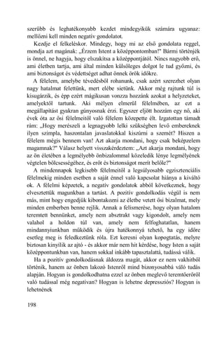 szerűbb és leghatékonyabb kezdet mindegyikük számára ugyanaz:
mellőzni kell minden negatív gondolatot.
   Kezdje el felkeléskor. Mindegy, hogy mi az első gondolata reggel,
mondja azt magának: „Érzem Istent a középpontomban!" Bármi történjék
is önnel, ne hagyja, hogy elszakítsa a középpontjától. Nincs nagyobb erő,
ami életben tartja, ami által minden külsőleges dolgot le tud győzni, és
ami biztonságot és védettséget adhat önnek örök időkre.
   A félelem, amelybe tévedésből rohanunk, csak azért szerezhet olyan
nagy hatalmat felettünk, mert elébe sietünk. Akkor még rajtunk túl is
kisugárzik, és épp ezért mágikusan vonzza hozzánk azokat a helyzeteket,
amelyektől tartunk. Aki mélyen elmerül félelmében, az ezt a
megállapítást gyakran gúnyosnak érzi. Egyszer eljött hozzám egy nő, aki
évek óta az ősi félelmeitől való félelem közepette élt. Izgatottan támadt
rám: „Hogy merészeli a legnagyobb lelki szükségben levő embereknek
ilyen szimpla, haszontalan javaslatokkal kiszúrni a szemét? Hiszen a
félelem mégis bennem van! Azt akarja mondani, hogy csak beképzelem
magamnak?" Válasz helyett visszakérdeztem: „Azt akarja mondani, hogy
az ön életében a legmélyebb önbizalommal közeledik lénye legmélyének
végtelen bölcsességéhez, és erőt és biztonságot merít belőle?"
   A mindennapok legkisebb félelmeitől a legsúlyosabb egzisztenciális
félelmekig minden esetben a saját énnel való kapcsolat hiánya a kiváltó
ok. A félelmi képzetek, a negatív gondolatok abból következnek, hogy
elvesztettük magunkban a tartást. A pozitív gondolkodás végül is nem
más, mint hogy engedjük kibontakozni az életbe vetett ősi bizalmat, mely
minden emberben benne rejlik. Annak a felismerése, hogy olyan hatalom
teremtett bennünket, amely nem absztrakt vagy kigondolt, amely nem
valahol a holdon túl van, amely nem felfoghatatlan, hanem
mindannyiunkban működik és újra hatékonnyá tehető, ha egy időre
esetleg meg is feledkeztünk róla. Ezt keresni olyan kopogtatás, melyre
biztosan kinyílik az ajtó - és akkor már nem hit kérdése, hogy Isten a saját
középpontunkban van, hanem sokkal inkább tapasztalattá, tudássá válik.
   Ha a pozitív gondolkodásnak áldozza magát, akkor ez nem vakhitből
történik, hanem az önben lakozó Istenről mind bizonyosabbá váló tudás
alapján. Hogyan is gondolkodhatna ezzel az önben meglevő teremtőerőről
való tudással még negatívan? Hogyan is lehetne depressziós? Hogyan is
lehetnének

198
 