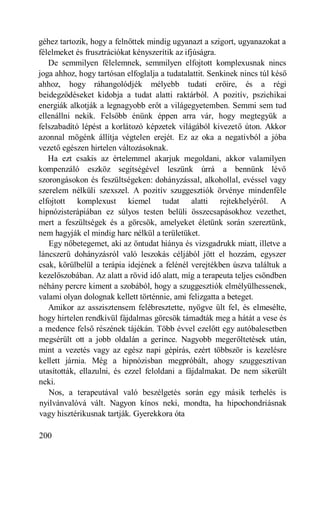 géhez tartozik, hogy a felnőttek mindig ugyanazt a szigort, ugyanazokat a
félelmeket és frusztrációkat kényszerítik az ifjúságra.
   De semmilyen félelemnek, semmilyen elfojtott komplexusnak nincs
joga ahhoz, hogy tartósan elfoglalja a tudatalattit. Senkinek nincs túl késő
ahhoz, hogy ráhangolódjék mélyebb tudati erőire, és a régi
beidegződéseket kidobja a tudat alatti raktárból. A pozitív, pszichikai
energiák alkotják a legnagyobb erőt a világegyetemben. Semmi sem tud
ellenállni nekik. Felsőbb énünk éppen arra vár, hogy megtegyük a
felszabadító lépést a korlátozó képzetek világából kivezető úton. Akkor
azonnal mögénk állítja végtelen erejét. Ez az oka a negatívból a jóba
vezető egészen hirtelen változásoknak.
   Ha ezt csakis az értelemmel akarjuk megoldani, akkor valamilyen
kompenzáló eszköz segítségével leszünk úrrá a bennünk lévő
szorongásokon és feszültségeken: dohányzással, alkohollal, evéssel vagy
szerelem nélküli szexszel. A pozitív szuggesztiók örvénye mindenféle
elfojtott komplexust kiemel tudat alatti rejtekhelyéről. A
hipnózisterápiában ez súlyos testen belüli összecsapásokhoz vezethet,
mert a feszültségek és a görcsök, amelyeket életünk során szereztünk,
nem hagyják el mindig harc nélkül a területüket.
   Egy nőbetegemet, aki az öntudat hiánya és vizsgadrukk miatt, illetve a
láncszerű dohányzásról való leszokás céljából jött el hozzám, egyszer
csak, körülbelül a terápia idejének a felénél verejtékben úszva találtuk a
kezelőszobában. Az alatt a rövid idő alatt, míg a terapeuta teljes csöndben
néhány percre kiment a szobából, hogy a szuggesztiók elmélyülhessenek,
valami olyan dolognak kellett történnie, ami felizgatta a beteget.
   Amikor az asszisztensem felébresztette, nyögve ült fel, és elmesélte,
hogy hirtelen rendkívül fájdalmas görcsök támadták meg a hátát a vese és
a medence felső részének tájékán. Több évvel ezelőtt egy autóbalesetben
megsérült ott a jobb oldalán a gerince. Nagyobb megerőltetések után,
mint a vezetés vagy az egész napi gépírás, ezért többször is kezelésre
kellett járnia. Még a hipnózisban megpróbált, ahogy szuggesztívan
utasították, ellazulni, és ezzel feloldani a fájdalmakat. De nem sikerült
neki.
   Nos, a terapeutával való beszélgetés során egy másik terhelés is
nyilvánvalóvá vált. Nagyon kínos neki, mondta, ha hipochondriásnak
vagy hisztérikusnak tartják. Gyerekkora óta

200
 