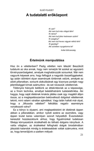 ELSŐ FEJEZET

               A tudatalatti erőközpont


                                    Ki vak?
                                    Aki nem tud más világot látni!
                                    Ki néma?
                                    Aki nem tud jókor kedvesen szólni!
                                    Ki szegény?
                                    Aki nem tud heves vágyak nélkül élni!
                                    Ki gazdag?
                                    Aki szívében nyugalomra lel!
                                                  Indiai bölcsesség




                  Értelmünk manipulálása
Hisz ön a véletlenben? Pedig véletlen nem létezik! Beszűkült
tudatunk az oka annak, hogy nem ismerjük fel azokat az egyszerű
törvényszerűségeket, amelyek meghatározzák sorsunkat. Már nem
vagyunk képesek arra, hogy felfogjuk a nagyobb összefüggéseket.
így aztán időnként olyan események történnek velünk, amelyek az
adott pillanatban, sorsunk alakulásának egy bizonyos pontján nagy
jelentőséggel bírnak számunkra - és ezt nevezzük véletlennek.
   Többnyire hiányzik belőlünk az áttekintésnek az a képessége,
az a finom technika, amellyel beleláthatnánk tudatalattinkba. Aki
hagyja, hogy saját életének kirakós játéka csak úgy magától álljon
össze, az a meglepetésszerűen bekövetkező dolgokat véletlennek
tekinti, mint valami váratlan ajándékot. Vagy talán hallott már olyat,
hogy a „Micsoda véletlen!" felkiáltás negatív eseményre
vonatkozott volna?
   Ez a könyv is olyasmi, ami meglepetésként éri életének éppen
abban a pillanatában, amikor nyitott ezekre az eszmékre, vagy
éppen kiutat keres valamilyen szorult helyzetből. Évezredeken
keresztül hozzászoktunk ahhoz, hogy figyelmünket tudatosan
főképp környezetünk érzékelhető és látható dolgaira irányítsuk. A
valós világban, az érzékekkel felfogható dolgok birodalmában
játszódó kalandok mindig is érdekesebbek voltak számunkra, mint
az, hogy lemerüljünk a szellem mélysé-
                                                                            21
 