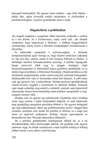 fenyegető hatalmukkal. Ha egyszer tiszta tudattal - vagy lelki képben -
átlátja őket, akkor elveszítik terhelő tartalmukat, és elsüllyednek a
jelentéktelenségben. A pozitív gondolkodás elérte a célját.



                 Magakelletés a politikában
Aki megleli magában a nyugalmat, abban harmónia uralkodik a szellem
és a test között. Az a Grimm-mese, amely arról szól, „aki elindult
vándorútra, hogy megismerje a félelmet", a többség meggyőződését
szimbolizálja, amely szerint a félelmek mindenképpen hozzátartoznak a
létezéshez.
   Ez tükröződik mindenhol a nyilvánosságban. A félelmek
kompenzációjának egyik formája az, hogy hatalmi törekvéssé alakulnak
át. Aki érni akar valamit, annak ki kell mutatnia fölényét az életben. A
külsőleges hatalom kibontakozásában tetszeleg. A politika legnagyobb
hangú résztvevői töltik meg az újságok címlapjait. Saját
bizonytalanságaiktól és félelmeiktől hajtva gyűlöletet prédikálnak, és az
üzletet fegyverzetükkel, a félelemmel biztosítják. Minden politikus az élet
értelmének meghamisítója, amely szerint meg kell valósítani önmagunkat,
tökéletesebbé kell válni és harmonikus életet kell folytatni. A jobb életre
csak egy garancia van: a tudatváltozás. Minden pozitívan gondolkodónak
sikerül kivetnie magából a frusztrációk és félelmek tömbjét. Nemcsak
saját magát szabadítja meg azoktól a terhektől, amelyek saját képzeteiből
származnak, hanem belső harmóniája miatt politikai szempontból is meg-
nyugtató elemmé válik.
    Mondja csak ezt egyszer egy politikusnak! Egyáltalán nincs tisztában
azzal, hogy értelme a tudati tartalmakkal dolgozik, és azok határozzák
meg egyidejűleg energetikus pszichikai töltését is. Ha egyszer befogadná
egy jógi tudattartalmait, akkor egy problémamentes pozitív világgal állna
szemben, amelyben nem fordul elő gyűlölet és félelem, és ő maga sem
lenne az agresszió puskaporos hordója, hanem egészségesen és
harmonikusan élne. Micsoda utópisztikus elképzelés!
    Ha a politikai gondolkodást életidegennek állítjuk be, az a mi
társadalmunkban teljes értetlenségbe ütközik. De gondolja csak egyszer
pontosan végig: ha önnek személyesen a saját erejéből testileg és lelkileg
jobban menne a sora, akkor a nyilvánosság

202
 