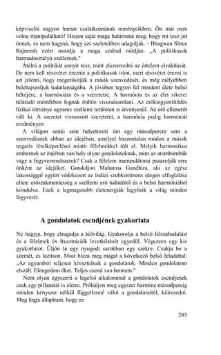 képviselői nagyon hamar csalatkoznának reményeikben. Ön már nem
volna manipulálható! Hiszen saját maga határozná meg, hogy mi tesz jót
önnek, és nem hagyná, hogy azt szeletekben adagolják. - Bhagwan Shree
Rajneesh ezért mondja a maga szabad módján: „A politikusok
harmadosztályú szellemek."
   Átélni a politikát annyit tesz, mint elszenvedni az értelem elvakítását.
De nem kell részvétet éreznie a politikusok iránt, mert részvétet érezni is
azt jelenti, hogy megerősítjük a másik szenvedését, és még mélyebben
belehajszoljuk tudatlanságába. A jövőben tegyen fel mindent élete belső
békéjére, a harmóniára és a szeretetre. A harmónia és az élet sikerei
túláradó mértékben fognak önhöz visszaáramlani. Az erőkiegyenlítődés
fizikai törvénye ugyanis szellemi területen is érvényesül. Az erő ellenerőt
vált ki. A szeretet viszonzott szeretetet, a harmónia pedig harmóniát
eredményez.
   A világon senki sem helyettesíti önt egy másodpercre sem a
szenvedésnek abban az idejében, amelyet haszontalan módon a mások
negatív lételképzelései miatti félelmekkel tölt el. Melyik harmonikus
embernek az énjében van hely olyan gondolatoknak, mint az atombombák
vagy a fegyverrendszerek? Csak a félelem manipulátorai pazarolják erre
önként az idejüket. Gondoljon Mahatma Gandhira, aki az egész
lakossággal együtt védekezett az indiai szubkontinens idegen elfoglalása
ellen: erőszakmentesség a szellemi erő tudatából és a belső harmóniából
kiindulva. Ezek a legmagasabb életenergiák legyőzik a világ minden
fegyverét.



          A gondolatok csendjének gyakorlata
Ne hagyja, hogy elragadja a külvilág. Gyakorolja a belső felszabadulást
és a félelmek és frusztrációk levetkőzését egyedül. Végezzen egy kis
gyakorlatot. Üljön le egy nyugodt sarokban egy székre. Csukja be a
szemét, és lazítson. Most bízza meg magát a következő belső feladattal:
„Az agyamból teljesen kitisztulnak a gondolatok. Minden gondolatom
elszáll. Elengedem őket. Teljes csend van bennem."
   Nem olyan egyszerű a legelső alkalommal a gondolatok csendjének
csak egy pillanatát is elérni. Próbáljon meg egyszer harminc másodpercig
minden kényszer nélkül függetlenné válni a gondolataitól, kiüresedni.
Meg fogja állapítani, hogy ez

                                                                       203
 
