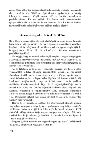 nehéz. Csak akkor fog jobban sikerülni, ha naponta többször - munkaidő
alatt - a rövid pihenőidejében végzi el ezt a gyakorlatot, és hetekig
folytatja a tréninget. Végül valóban eléri a harminc másodperces
gondolatszünetet. Ez már óriási siker lenne, amit messzemenően
nyugodtabb általános állapotán is leolvashatna. Ez a kis köztes lazítás,
naponta többször, már erőteljesen és mélyen hat lelki életére.



           Az élet energiaforrásának feltöltése
Ha a lélek szenved, akkor elveszíti életörömét. A testet is arra készteti,
hogy vele együtt szenvedjen. A rossz gondolati energiáknak veszélyes
hatalmi pozíciót tulajdonítunk, és ilyen módon magunk tenyésztjük ki
betegségeinket. Nem áll ez ellentétben hivatalos tudományos
gondolkodásunkkal?
   Ne hagyja, hogy az orvosok bebeszéljék magának, hogy a betegségéért
kizárólag valamilyen örökletes tulajdonság vagy egy vírus a felelős. Ez az
ő elképzelésük a betegség testi mivoltáról; ők nem veszik figyelembe az
árnyalt lelki folyamatokat.
   Az ön félelmei, az ön negatív gondolatai okozzák azt, hogy a külső
viszonyoktól felfűtve életének akkumulátora lemerül, és ön emiatt
támadhatóvá válik. Azt az immunitást, amelyet a Cangesz-parti vagy az
indiai faluközösségben a legrosszabb higiéniai körülmények között élő
hinduknak tulajdonítanak, maga az indiai ember csupán szellemi
stabilitása következményének látja. Az ő teljességfilozófiája szerint
semmi olyan dolog nem okozhat bajt neki, ami nincs előre meghatározva
számára. Megihatja a legihatatlanabb vizet, amelyben mindenféle
hulladék úszkál, még a hamvasztótüzek hullamaradványaiból is kerülhet
bele: Benaresből például nem adnak hírt több betegségről, mint a világ
bármely más városából.
   Hagyja ki az akaratát a játékból. Ha akaratunkkal akarunk segíteni
magunkon, az olyan, mintha fejszével próbálnánk meg órát javítani. Az
intellektus szóba sem jöhet a lelki eltévelyedéssel szemben. Örök
életerőnk kifogyhatatlan kútja nagyon mélyen van elrejtve. Mindenki
elérheti, ha feltárja tudatalattija hatalmát. A tudatalatti pontosan igazodik
a tudat megnyilvánulásaihoz.
   Nagyon gyakran tapasztalom, hogy a betegek egy hosszú listát hoznak
magukkal, amelyre a betegségeiket írták fel.

204
 