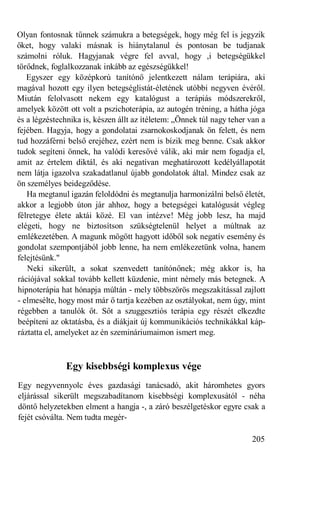 Olyan fontosnak tűnnek számukra a betegségek, hogy még fel is jegyzik
őket, hogy valaki másnak is hiánytalanul és pontosan be tudjanak
számolni róluk. Hagyjanak végre fel avval, hogy ,i betegségükkel
törődnek, foglalkozzanak inkább az egészségükkel!
   Egyszer egy középkorú tanítónő jelentkezett nálam terápiára, aki
magával hozott egy ilyen betegséglistát-életének utóbbi negyven évéről.
Miután felolvasott nekem egy katalógust a terápiás módszerekről,
amelyek között ott volt a pszichoterápia, az autogén tréning, a hátha jóga
és a légzéstechnika is, készen állt az ítéletem: „Önnek túl nagy teher van a
fejében. Hagyja, hogy a gondolatai zsarnokoskodjanak ön felett, és nem
tud hozzáférni belső erejéhez, ezért nem is bízik meg benne. Csak akkor
tudok segíteni önnek, ha valódi keresővé válik, aki már nem fogadja el,
amit az értelem diktál, és aki negatívan meghatározott kedélyállapotát
nem látja igazolva szakadatlanul újabb gondolatok által. Mindez csak az
ön személyes beidegződése.
   Ha megtanul igazán feloldódni és megtanulja harmonizálni belső életét,
akkor a legjobb úton jár ahhoz, hogy a betegségei katalógusát végleg
félretegye élete aktái közé. El van intézve! Még jobb lesz, ha majd
elégeti, hogy ne biztosítson szükségtelenül helyet a múltnak az
emlékezetében. A magunk mögött hagyott időből sok negatív esemény és
gondolat szempontjából jobb lenne, ha nem emlékezetünk volna, hanem
felejtésünk."
   Neki sikerült, a sokat szenvedett tanítónőnek; még akkor is, ha
rációjával sokkal tovább kellett küzdenie, mint némely más betegnek. A
hipnoterápia hat hónapja múltán - mely többszörös megszakítással zajlott
- elmesélte, hogy most már ő tartja kezében az osztályokat, nem úgy, mint
régebben a tanulók őt. Sőt a szuggesztiós terápia egy részét elkezdte
beépíteni az oktatásba, és a diákjait új kommunikációs technikákkal káp-
ráztatta el, amelyeket az én szemináriumaimon ismert meg.



              Egy kisebbségi komplexus vége
Egy negyvennyolc éves gazdasági tanácsadó, akit háromhetes gyors
eljárással sikerült megszabadítanom kisebbségi komplexusától - néha
döntő helyzetekben elment a hangja -, a záró beszélgetéskor egyre csak a
fejét csóválta. Nem tudta megér-

                                                                       205
 